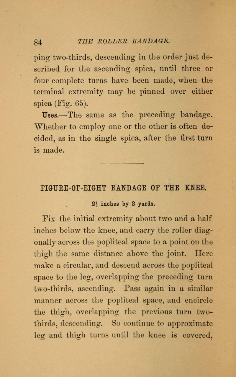 ping two-tliirds, descending in the order just de- scribed for the ascending spica, until three or four complete turns have been made, when the terminal extremity may be pinned over either spica (Fig. 65). Uses.—The same as the preceding bandage. Whether to employ one or the other is often de- cided, as in the single spica, after the first turn is made. FIGUEE-OF-EiaHT BANDAGE OP THE KNEE. 2i inches by 2 yards. Fix the initial extremity about two and a half inches below the knee, and carry the roller diag- onally across the popliteal space to a point on the thigh the same distance above the joint. Here make a circular, and descend across the popliteal space to the leg, overlapping the preceding turn two-thirds, ascending. Pass again in a similar manner across the popliteal space, and encircle the thigh, overlapping the previous turn two- thirds, descending. So continue to approximate leg and thigh turns uiitil the knee is covered,