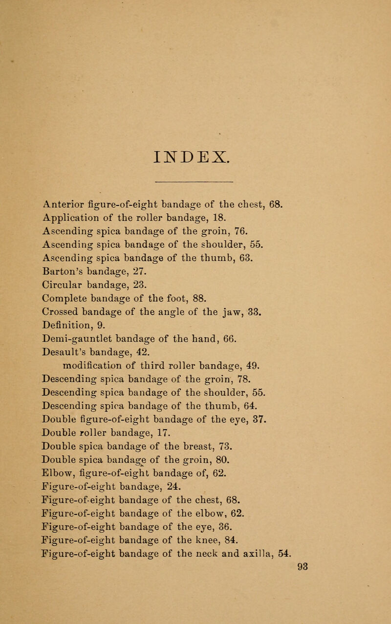 Ii:^DEX. Anterior figure-of-eight bandage of the chest, 68. Application of the roller bandage, 18. Ascending spica bandage of the groin, 76. Ascending spica bandage of the shoulder, 55. Ascending spica bandage of the thumb, 63. Barton's bandage, 27. Circular bandage, 23. Complete bandage of the foot, 88. Crossed bandage of the angle of the jaw, 33. Definition, 9. Demi-gauntlet bandage of the hand, 66. Desault's bandage, 42. modification of third roller bandage, 49. Descending spica bandage of the groin, 78. Descending spica bandage of the shoulder, 55. Descending spica bandage of the thumb, 64. Double figure-of-eight bandage of the eye, 37. Double roller bandage, 17. Double spica bandage of the breast, 73. Double spica bandage of the groin, 80. Elbow, figure-of-eight bandage of, 62. Figure-of-eight bandage, 24. Figure-of-eight bandage of the chest, 68. Figure-of-eight bandage of the elbow, 62. Figure-of-eight bandage of the eye, 36. Figure-of-eight bandage of the knee, 84. Figure-of-eight bandage of the neck and axilla, 54. 98