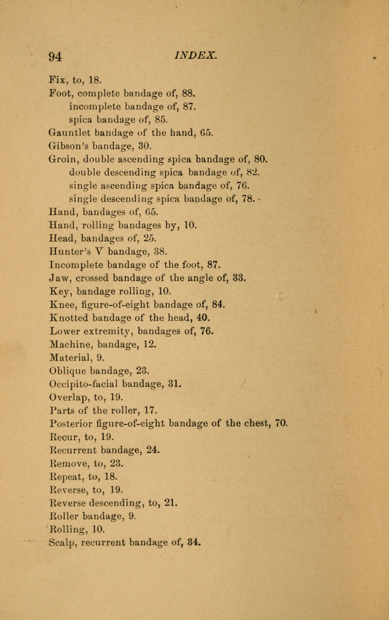 Fix, to, 18. Foot, complete bandage of, 88. incomplete bandage of, 87. spica bandage of, 85. Gauntlet bandage of tbe hand, 65. Gibson's bandage, 30. Groin, double ascending spica bandage of, 80. double descending spica bandage of, 82. single ascending spica bandage of, 76. single descending spica bandage of, 78. - Hand, bandages of, 65. Hand, rolling bandages by, 10. Head, bandages of, 25. Hunter's V bandage, 38. Incomplete bandage of the foot, 87. Jaw, crossed bandage of the angle of, 33. Key, bandage rolling, 10. Knee, figure-of-eight bandage of, 84. Knotted bandage of the head, 40. Lower extremit}', bandages of, 76. Machine, bandage, 12. Material, 9. Oblique bandage, 23. Occipito-facial bandage, 31. Overlap, to, 19. Parts of the roller, 17. Posterior figure-of-eight bandage of the chest, 70. Recur, to, 19. Recurrent bandage, 24. Remove, to, 23. Repeat, to, 18. Reverse, to, 19. Reverse descending, to, 21. Roller bandage, 9. ■Rolling, 10. Scalp, recurrent bandage of, 34.