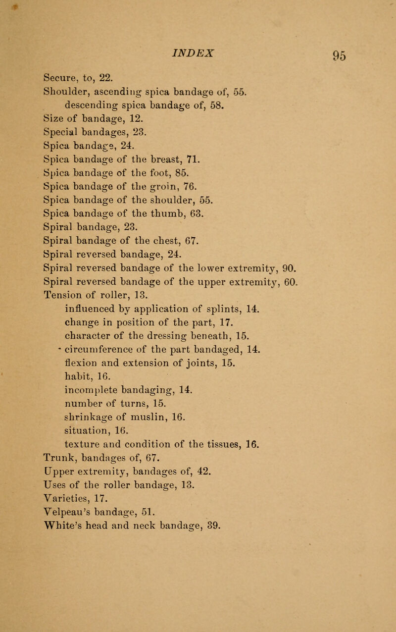 Secure, to, 22. Shoulder, ascending spica bandage of, 55. descending spica bandage of, 58. Size of bandage, 12. Special bandages, 23. Spica bandage, 24. Spica bandage of the breast, 71. Spica bandage of the foot, 85. Spica bandage of the groin, 76. Spica bandage of the shoulder, 55. Spica bandage of the thumb, 63. Spiral bandage, 23. Spiral bandage of the chest, 67. Spiral reversed bandage, 24. Spiral reversed bandage of the lower extremity, 90. Spiral reversed bandage of the upper extremity, 60. Tension of roller, 13. influenced by application of splints, 14. change in position of the part, 17. character of the dressing beneath, 15. - circumference of the part bandaged, 14. flexion and extension of joints, 15. habit, 16. incomplete bandaging, 14. number of turns, 15. shrinkage of muslin, 16. situation, 16. texture and condition of the tissues, 16. Trunk, bandages of, 67. Upper extremity, bandages of, 42. Uses of the roller bandage, 13. Varieties, 17. Velpeau's bandage, 51. White's head and neck bandage, 39.