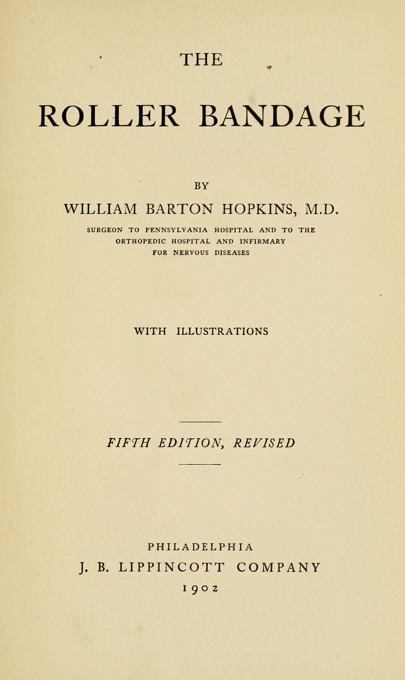 THE ROLLER BANDAGE BY WILLIAM BARTON HOPKINS, M.D. SURGEON TO PENNSYLVANIA HOSPITAL AND TO THE ORTHOPEDIC HOSPITAL AND INFIRMARY FOR NERVOUS DISEASES WITH ILLUSTRATIONS FIFTH EDITION, REVISED PHILADELPHIA J. B. LIPPINCOTT COMPANY 1902