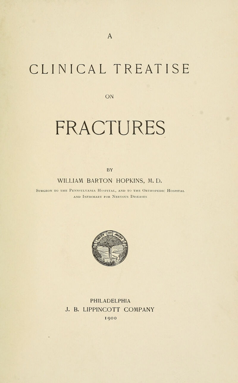 A CLINICAL TREATISE ON FRACTURES BY WILLIAM BARTON HOPKINS, M. D. Surgeon to the Pennsylvania Hospital, and to the Orthopedic Hospital and Infirmary for Nervous Diseases PHILADELPHIA J. B. LIPPINCOTT COMPANY