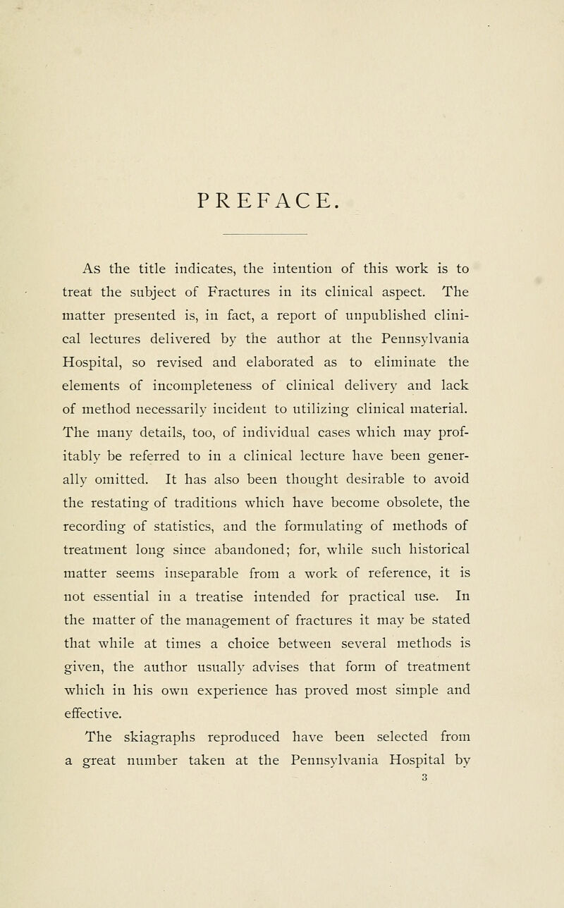 PREFACE. As the title indicates, the intention of this work is to treat the subject of Fractures in its clinical aspect. The matter presented is, in fact, a report of unpublished clini- cal lectures delivered by the author at the Pennsylvania Hospital, so revised and elaborated as to eliminate the elements of incompleteness of clinical delivery and lack of method necessarily incident to utilizing clinical material. The many details, too, of individual cases which may prof- itably be referred to in a clinical lecture have been gener- ally omitted. It has also been thought desirable to avoid the restating of traditions which have become obsolete, the recording of statistics, and the formulating of methods of treatment long since abandoned; for, while such historical matter seems inseparable from a work of reference, it is not essential in a treatise intended for practical use. In the matter of the management of fractures it may be stated that while at times a choice between several methods is given, the author usually advises that form of treatment which in his own experience has proved most simple and effective. The skiagraphs reproduced have been selected from a great number taken at the Pennsylvania Hospital by