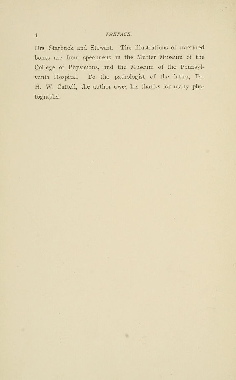 Drs. Starbuck and Stewart. The illustrations of fractured bones are from specimens in the Mutter Museum of the College of Physicians, and the Museum of the Pennsyl- vania Hospital. To the pathologist of the latter, Dr. H. W. Cattell, the author owes his thanks for many pho- tographs.