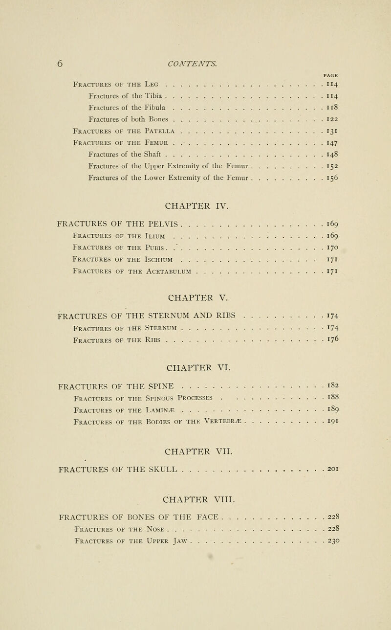 PAGE Fractures of the Leg 114 Fractures of the Tibia 114 Fractures of the Fibula 118 Fractures of both Bones 122 Fractures of the Patella 131 Fractures of the Femur . .- 147 Fractures of the Shaft 148 Fractures of the Upper Extremity of the Femur 152 Fractures of the Lower Extremity of the Femur 156 CHAPTER IV. FRACTURES OF THE PELVIS 169 Fractures of the Ilium 169 Fractures of the Pubis. .' 170 Fractures of the Ischium 171 Fractures of the Acetabulum 171 CHAPTER V. FRACTURES OF THE STERNUM AND RIBS 174 Fractures of the Sternum 174 Fractures of the Ribs 176 CHAPTER VI. FRACTURES OF THE SPINE 182 Fractures of the Spinous Processes 188 Fractures of the Laminae 189 Fractures of the Bodies of the Vertebra 191 CHAPTER VII. FRACTURES OF THE SKULL 201 CHAPTER VIII. FRACTURES OF BONES OF THE FACE 228 Fractures of the Nose 228 Fractures of the Upper Jaw 230