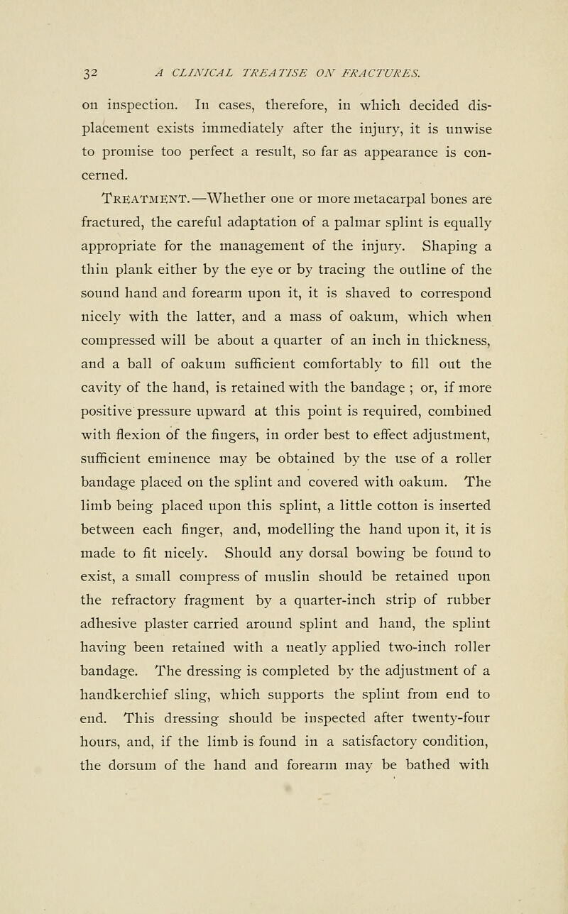 on inspection. In cases, therefore, in which decided dis- placement exists immediately after the injury, it is unwise to promise too perfect a result, so far as appearance is con- cerned. Treatment.—Whether one or more metacarpal bones are fractured, the careful adaptation of a palmar splint is equally appropriate for the management of the injury. Shaping a thin plank either by the eye or by tracing the outline of the sound hand and forearm upon it, it is shaved to correspond nicely with the latter, and a mass of oakum, which when compressed will be about a quarter of an inch in thickness, and a ball of oakum sufficient comfortably to fill out the cavity of the hand, is retained with the bandage ; or, if more positive pressure upward at this point is required, combined with flexion of the fingers, in order best to effect adjustment, sufficient eminence may be obtained by the use of a roller bandage placed on the splint and covered with oakum. The limb being placed upon this splint, a little cotton is inserted between each finger, and, modelling the hand upon it, it is made to fit nicely. Should any dorsal bowing be found to exist, a small compress of muslin should be retained upon the refractory fragment by a quarter-inch strip of rubber adhesive plaster carried around splint and hand, the splint having been retained with a neatly applied two-inch roller bandage. The dressing is completed by the adjustment of a handkerchief sling, which supports the splint from end to end. This dressing should be inspected after twenty-four hours, and, if the limb is found in a satisfactory condition, the dorsum of the hand and forearm may be bathed with