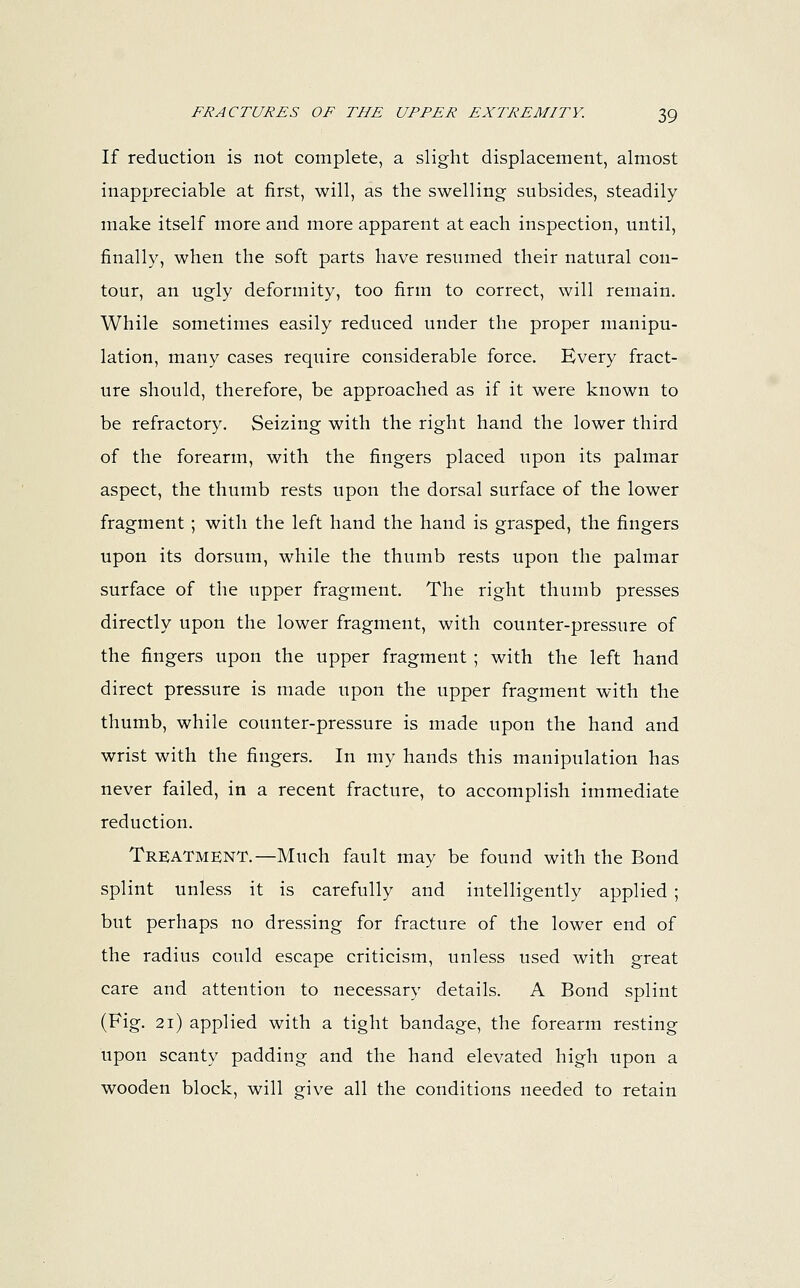If reduction is not complete, a slight displacement, almost inappreciable at first, will, as the swelling subsides, steadily make itself more and more apparent at each inspection, until, finally, when the soft parts have resumed their natural con- tour, an ugly deformity, too firm to correct, will remain. While sometimes easily reduced under the proper manipu- lation, many cases require considerable force. Every fract- ure should, therefore, be approached as if it were known to be refractory. Seizing with the right hand the lower third of the forearm, with the fingers placed upon its palmar aspect, the thumb rests upon the dorsal surface of the lower fragment ; with the left hand the hand is grasped, the fingers upon its dorsum, while the thumb rests upon the palmar surface of the upper fragment. The right thumb presses directly upon the lower fragment, with counter-pressure of the fingers upon the upper fragment ; with the left hand direct pressure is made upon the upper fragment with the thumb, while counter-pressure is made upon the hand and wrist with the fingers. In my hands this manipulation has never failed, in a recent fracture, to accomplish immediate reduction. Treatment.—Much fault may be found with the Bond splint unless it is carefully and intelligently applied ; but perhaps no dressing for fracture of the lower end of the radius could escape criticism, unless used with great care and attention to necessary details. A Bond splint (Fig. 21) applied with a tight bandage, the forearm resting upon scanty padding and the hand elevated high upon a wooden block, will give all the conditions needed to retain