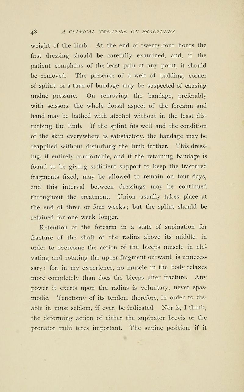 weight of the limb. At the end of twenty-four hours the first dressing should be carefully examined, and, if the patient complains of the least pain at any point, it should be removed. The presence of a welt of padding, corner of splint, or a turn of bandage may be suspected of causing undue pressure. On removing the bandage, preferably with scissors, the whole dorsal aspect of the forearm and hand may be bathed with alcohol without in the least dis- turbing the limb. If the splint fits well and the condition of the skin everywhere is satisfactory, the bandage may be reapplied without disturbing the limb further. This dress- ing, if entirely comfortable, and if the retaining bandage is found to be giving sufficient support to keep the fractured fragments fixed, may be allowed to remain on four days, and this interval between dressings may be continued throughout the treatment. Union usually takes place at the end of three or four weeks; but the splint should be retained for one week longer. Retention of the forearm in a state of supination for fracture of the shaft of the radius above its middle, in order to overcome the action of the biceps muscle in ele1 vating and rotating the upper fragment outward, is unneces- sary ; for, in my experience, no muscle in the body relaxes more completely than does the biceps after fracture. Any power it exerts upon the radius is voluntary, never spas- modic. Tenotomy of its tendon, therefore, in order to dis- able it, must seldom, if ever, be indicated. Nor is, I think, the deforming action of either the supinator brevis or the pronator radii teres important. The supine position, if it