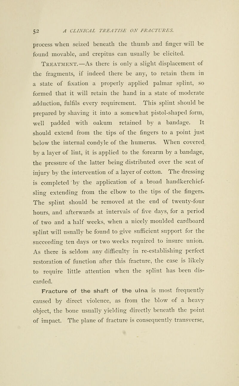 process when seized beneath the thumb and finger will be found movable, and crepitus can usually be elicited. Treatment.—As there is only a slight displacement of the fragments, if indeed there be any, to retain them in a state of fixation a properly applied palmar splint, so formed that it will retain the hand in a state of moderate adduction, fulfils every requirement. This splint should be prepared by shaving it into a somewhat pistol-shaped form, well padded with oakum retained by a bandage. It should extend from the tips of the fingers to a point just below the internal condyle of the humerus. When covered by a layer of lint, it is applied to the forearm by a bandage, the pressure of the latter being distributed over the seat of injury by the intervention of a layer of cotton. The dressing is completed by the application of a broad handkerchief- sling extending from the elbow to the tips of the fingers. The splint should be removed at the end of twenty-four hours, and afterwards at intervals of five days, for a period of two and a half weeks, when a nicely moulded cardboard splint will usually be found to give sufficient support for the succeeding ten days or two weeks required to insure union. As there is seldom any difficulty in re-establishing perfect restoration of function after this fracture, the case is likely to require little attention when the splint has been dis- carded. Fracture of the shaft of the ulna is most frequently caused by direct violence, as from the blow of a heavy object, the bone usually yielding directly beneath the point of impact. The plane of fracture is consequently transverse,