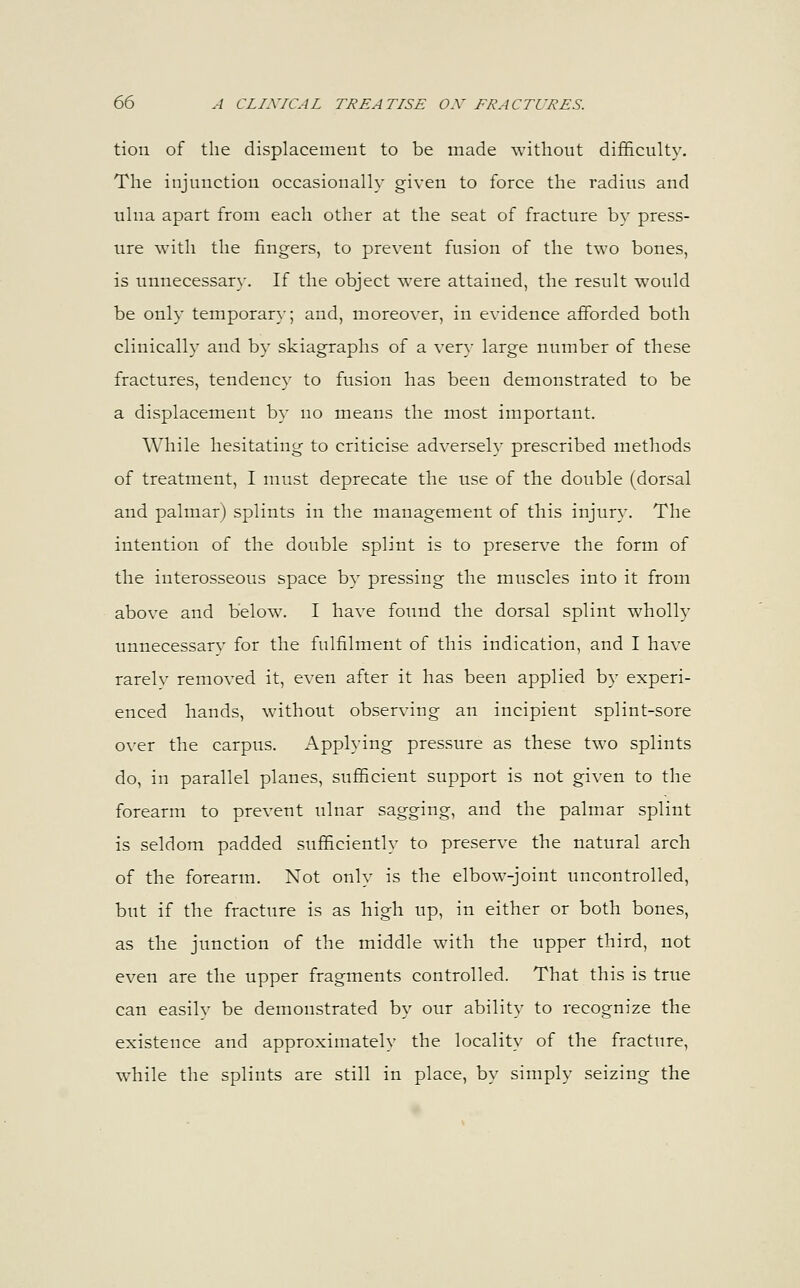 tion of the displacement to be made without difficulty. The injunction occasionally given to force the radius and ulna apart from each other at the seat of fracture by press- ure with the fingers, to prevent fusion of the two bones, is unnecessary. If the object were attained, the result would be only temporary; and, moreover, in evidence afforded both clinically and by skiagraphs of a very large number of these fractures, tendency to fusion has been demonstrated to be a displacement by no means the most important. While hesitating to criticise adversely prescribed methods of treatment, I must deprecate the use of the double (dorsal and palmar) splints in the management of this injury. The intention of the double splint is to preserve the form of the interosseous space by pressing the muscles into it from above and below. I have found the dorsal splint wholly unnecessarv for the fulfilment of this indication, and I have rarelv removed it, even after it has been applied by experi- enced hands, without observing an incipient splint-sore over the carpus. Applying pressure as these two splints do, in parallel planes, sufficient support is not given to the forearm to prevent ulnar sagging, and the palmar splint is seldom padded sufficiently to preserve the natural arch of the forearm. Not only is the elbow-joint uncontrolled, but if the fracture is as high up, in either or both bones, as the junction of the middle with the upper third, not even are the upper fragments controlled. That this is true can easilv be demonstrated by our ability to recognize the existence and approximately the locality of the fracture, while the splints are still in place, by simply seizing the