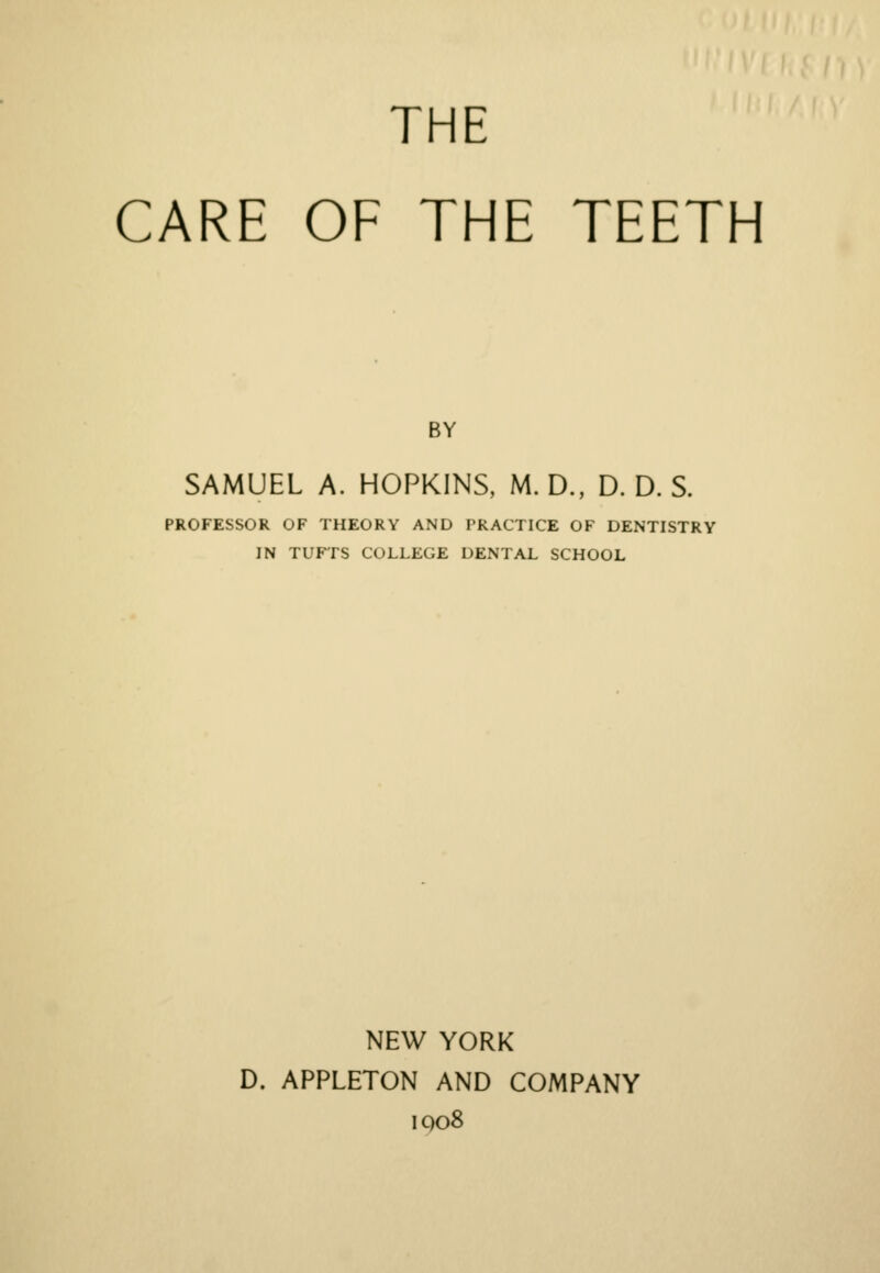 THE CARE OF THE TEETH BY SAMUEL A. HOPKINS, M.D., D. D. S. PROFESSOR OF THEORY AND PRACTICE OF DENTISTRY IN TUFTS COLLEGE DENTAL SCHOOL NEW YORK D. APPLETON AND COMPANY iqo8