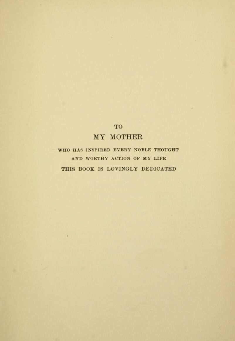 TO MY MOTHER WHO HAS INSPIRED EVERY NOBLE THOUGHT AND WORTHY ACTION OF MY LIFE THIS BOOK IS LOVINGLY DEDICATED