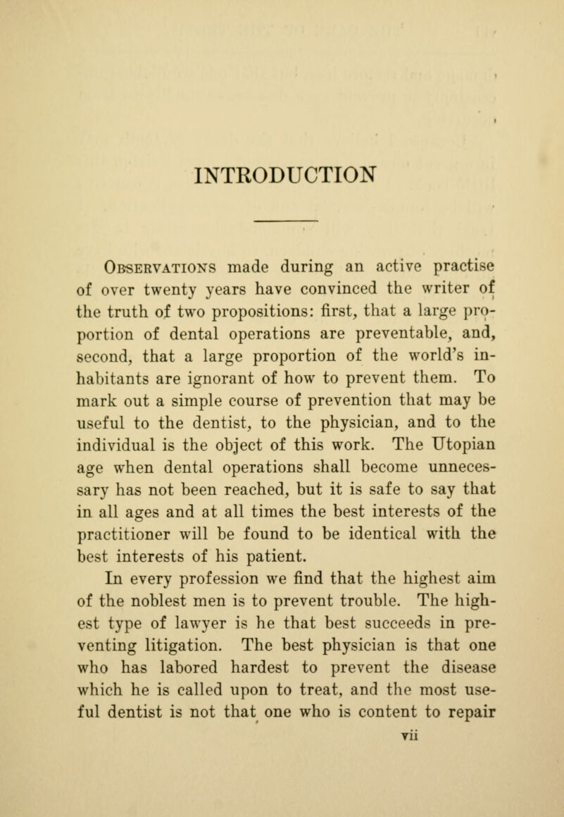 INTRODUCTION Observations made during an active practise of over twenty years have convinced the writer of the truth of two propositions: first, that a large pro- portion of dental operations are preventable, and, second, that a large proportion of the world's in- habitants are ignorant of how to prevent them. To mark out a simple course of prevention that may be useful to the dentist, to the physician, and to the individual is the object of this work. The Utopian age when dental operations shall become unneces- sary has not been reached, but it is safe to say that in all ages and at all times the best interests of the practitioner will be found to be identical with the best interests of his patient. In every profession we find that the highest aim of the noblest men is to prevent trouble. The high- est type of lawyer is he that best succeeds in pre- venting litigation. The best physician is that one who has labored hardest to prevent the disease which he is called upon to treat, and the most use- ful dentist is not that one who is content to repair