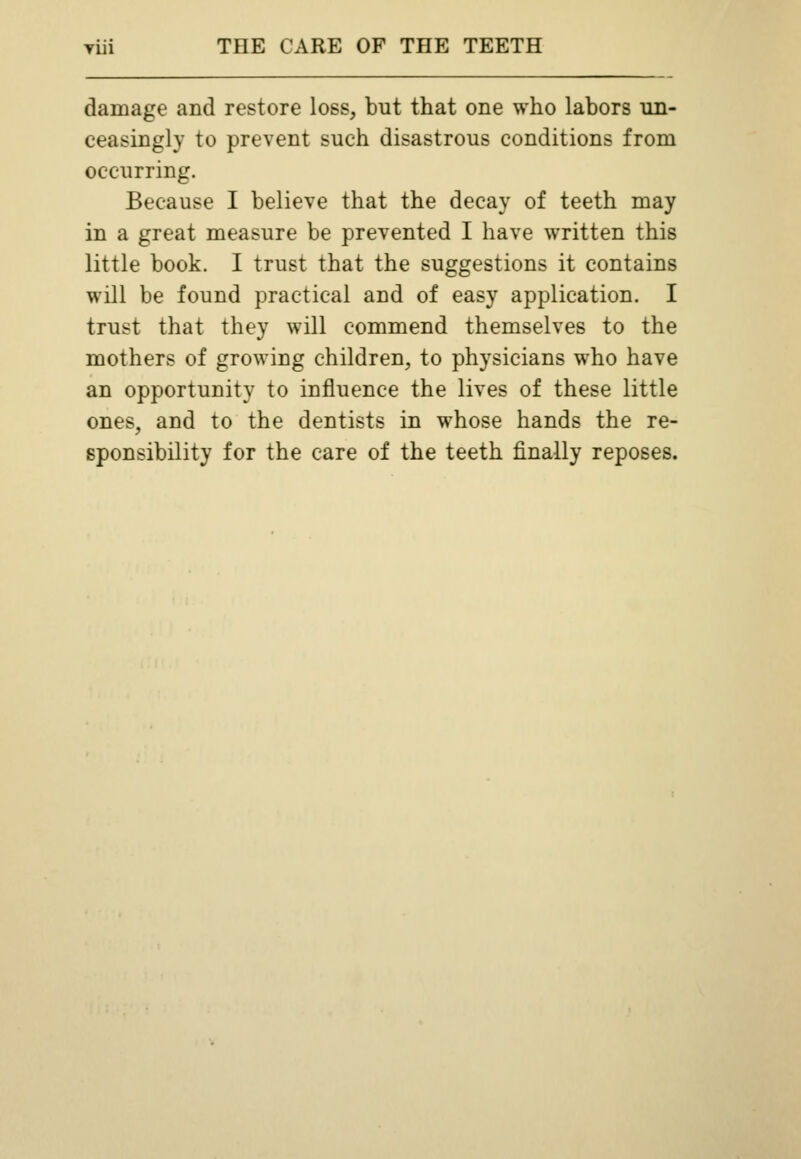 damage and restore loss, but that one who labors un- ceasingly to prevent such disastrous conditions from occurring. Because I believe that the decay of teeth may in a great measure be prevented I have written this little book. I trust that the suggestions it contains will be found practical and of easy application. I trust that they will commend themselves to the mothers of growing children, to physicians who have an opportunity to influence the lives of these little ones, and to the dentists in whose hands the re- sponsibility for the care of the teeth finally reposes.
