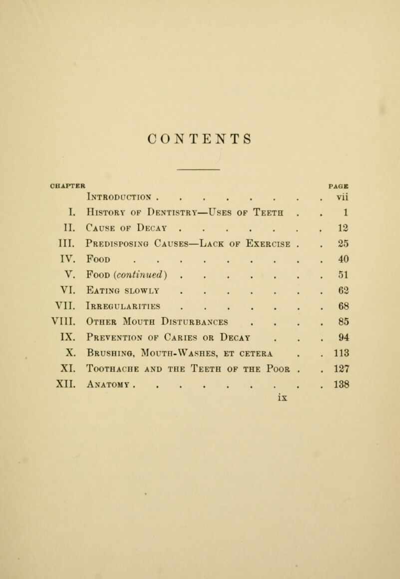 CONTENTS CHAPTER PAGE Introduction vii I. History of Dentistry—Uses of Teeth . . 1 II. Cause of Decay 12 III. Predisposing Causes—Lack of Exercise . . 25 IV. Food 40 V. Food {continued) 51 VI. Eating slowly 62 VII. Irregularities 68 VIII. Other Mouth Disturbances .... 85 IX. Prevention of Caries or Decay ... 94 X. Brushing, Mouth-Washes, et cetera . .113 XI. Toothache and the Teeth of the Poor . . 127 XII. Anatomy 138