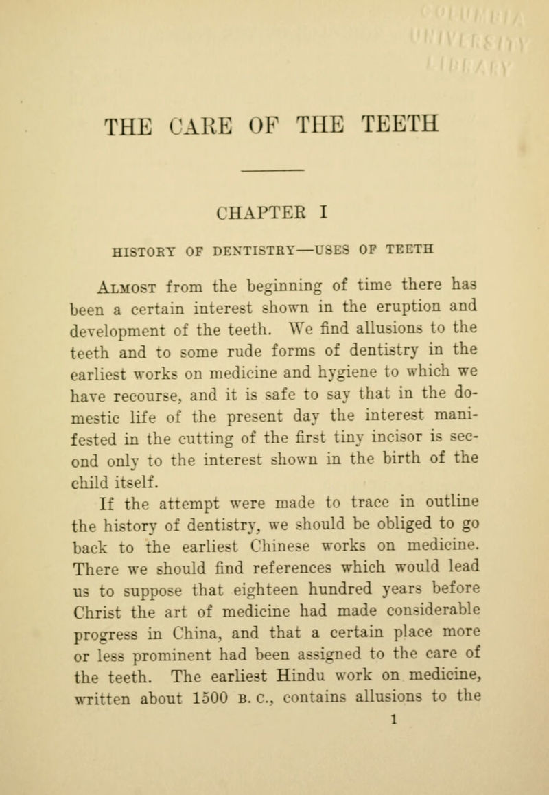 THE (ARE OF THE TEETH I IIAPTER I HISTORY OF DENTISTRY—USES OF TEETH Almost from the beginning of time there has been a certain interest shown in the eruption and development of the teeth. We find allusions to the teeth and to some rude forms of dentistry in the earliest works on medicine and hygiene to which we have recourse, and it is safe to say that in the do- mestic life of the present day the interest mani- fested in the cutting of the first tiny incisor is sec- ond only to the interest shown in the birth of the child itself. If the attempt were made to trace in outline the history of dentistry, we should be obliged to go back to the earliest Chinese works on medicine. There we should find references which would lead us to suppose that eighteen hundred years before Christ the art of medicine had made considerable progress in China, and that a certain place more or less prominent had been assigned to the care of the teeth. The earliest Hindu work on medicine, written about 1500 R. C, contains allusions to the l