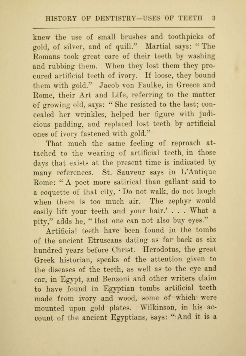 knew the use of small brushes and toothpicks of gold, of silver, and of quill. Martial .says: u The Romans took great care of their teeth by washing and rubbing them. When they lost them they pro- cured artificial teeth of ivory. If loose, they bound them with gold. Jacob von Faulke, in Greece and Rome, their Art and Life, referring to the matter of growing old, says:  She resisted to the last; con- cealed her wrinkles, helped her figure with judi- cious padding, and replaced lost teeth by artificial ones of ivory fastened with gold. That much the same feeling of reproach at- tached to the wearing of artificial teeth, in those days that exists at the present time is indicated by many references. St. Sauveur says in L'Antique Eome: A poet more satirical than gallant said to a coquette of that city, ' Do not walk, do not laugh when there is too much air. The zephyr would easily lift your teeth and your hair.' . . . What a pity, adds he,  that one can not also buy eyes. Artificial teeth have been found in the tombs of the ancient Etruscans dating as far back as sis hundred years before Christ. Herodotus, the great Greek historian, speaks of the attention given to the diseases of the teeth, as well as to the eye and ear, in Egypt, and Benzoni and other writers claim to have found in Egyptian tombs artificial teeth made from ivory and wood, some of which were mounted upon gold plates. Wilkinson, in his ac- count of the ancient Egyptians, says: And it is a