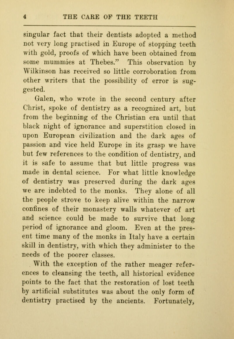 singular fact that their dentists adopted a method not very long practised in Europe of stopping teeth with gold, proofs of which have been obtained from some mummies at Thebes. This observation by Wilkinson has received so little corroboration from other writers that the possibility of error is sug- gested. Galen, who wrote in the second century after Christ, spoke of dentistry as a recognized art, but from the beginning of the Christian era until that black night of ignorance and superstition closed in upon European civilization and the dark ages of passion and vice held Europe in its grasp we have but few references to the condition of dentistry, and it is safe to assume that but little progress was made in dental science. For what little knowledge of dentistry was preserved during the dark ages we are indebted to the monks. They alone of all the people strove to keep alive within the narrow confines of their monastery walls whatever of art and science could be made to survive that long period of ignorance and gloom. Even at the pres- ent time many of the monks in Italy have a certain skill in dentistry, with which they administer to the needs of the poorer classes. With the exception of the rather meager refer- ences to cleansing the teeth, all historical evidence points to the fact that the restoration of lost teeth by artificial substitutes was about the only form of dentistry practised by the ancients. Fortunately,