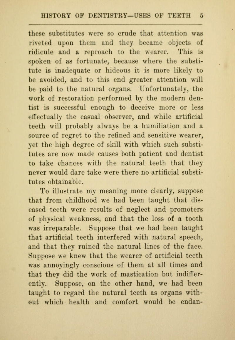 these substitutes were so crude that attention was riveted upon them and they became objects of ridicule and a reproach to the wearer. This is spoken of as fortunate, because where the substi- tute is inadequate or hideous it is more likely to be avoided, and to this end greater attention will be paid to the natural organs. Unfortunately, the work of restoration performed by the modern den- tist is successful enough to deceive more or less effectually the casual observer, and while artificial teeth will probably always be a humiliation and a source of regret to the refined and sensitive wearer, yet the high degree of skill with which such substi- tutes are now made causes both patient and dentist to take chances with the natural teeth that they never would dare take were there no artificial substi- tutes obtainable. To illustrate my meaning more clearly, suppose that from childhood we had been taught that dis- eased teeth were results of neglect and promoters of physical weakness, and that the loss of a tooth was irreparable. Suppose that we had been taught that artificial teeth interfered with natural speech, and that they ruined the natural lines of the face. Suppose we knew that the wearer of artificial teeth was annoyingly conscious of them at all times and that they did the work of mastication but indiffer- ently. Suppose, on the other hand, we had been taught to regard the natural teeth as organs with- out which health and comfort would be endan-