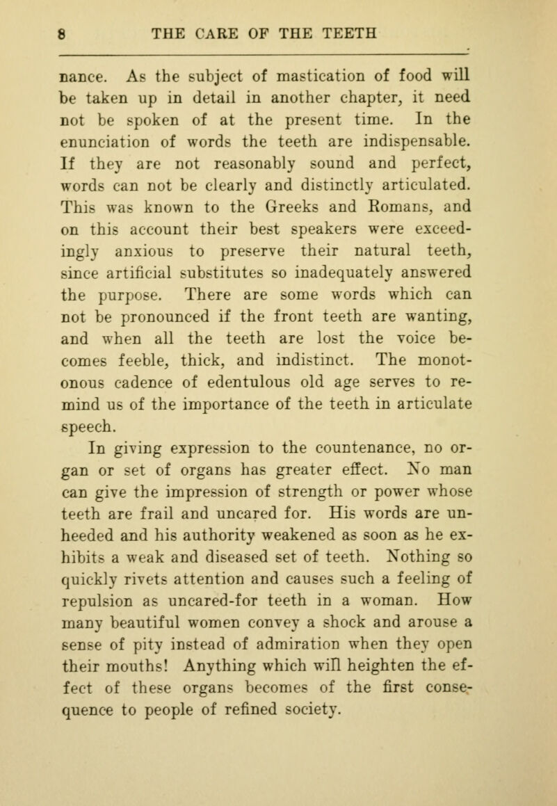 nance. As the subject of mastication of food will be taken up in detail in another chapter, it need not be spoken of at the present time. In the enunciation of words the teeth are indispensable. If they are not reasonably sound and perfect, words can not be clearly and distinctly articulated. This was known to the Greeks and Romans, and on this account their best speakers were exceed- ingly anxious to preserve their natural teeth, since artificial substitutes so inadequately answered the purpose. There are some words which can not be pronounced if the front teeth are wanting, and when all the teeth are lost the voice be- comes feeble, thick, and indistinct. The monot- onous cadence of edentulous old age serves to re- mind us of the importance of the teeth in articulate speech. In giving expression to the countenance, no or- gan or set of organs has greater effect. No man can give the impression of strength or power whose teeth are frail and uncared for. His words are un- heeded and his authority weakened as soon as he ex- hibits a weak and diseased set of teeth. Nothing so quickly rivets attention and causes such a feeling of repulsion as uncared-for teeth in a woman. How many beautiful women convey a shock and arouse a sense of pity instead of admiration when they open their mouths! Anything which will heighten the ef- fect of these organs becomes of the first conse- quence to people of refined society.
