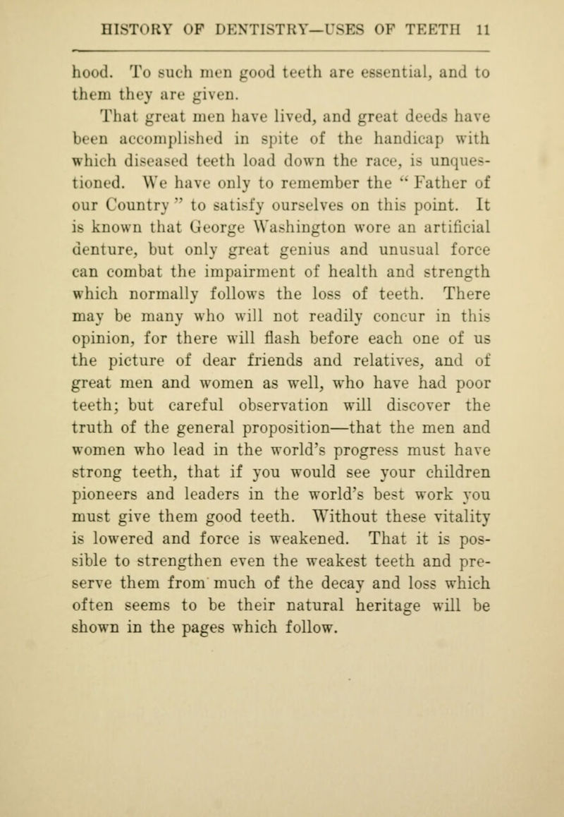 hood. To such men good teeth are essential, and to them they are given. That great men have lived, and great deeds have been accomplished in spite of the handicap with which diseased teeth load down the race, is unques- tioned. We have only to remember the ** Father of our Country n to satisfy ourselves on this point. It is known that George Washington wore an artificial denture, but only great genius and unusual force can combat the impairment of health and strength which normally follows the loss of teeth. There may be many who will not readily concur in this opinion, for there will flash before each one of us the picture of dear friends and relatives, and of great men and women as wrell, who have had poor teeth; but careful observation will discover the truth of the general proposition—that the men and women who lead in the world's progress must have strong teeth, that if you would see your children pioneers and leaders in the world's best work you must give them good teeth. Without these vitality is lowered and force is weakened. That it is pos- sible to strengthen even the weakest teeth and pre- serve them from much of the decay and loss which often seems to be their natural heritage will be shown in the pages which follow.