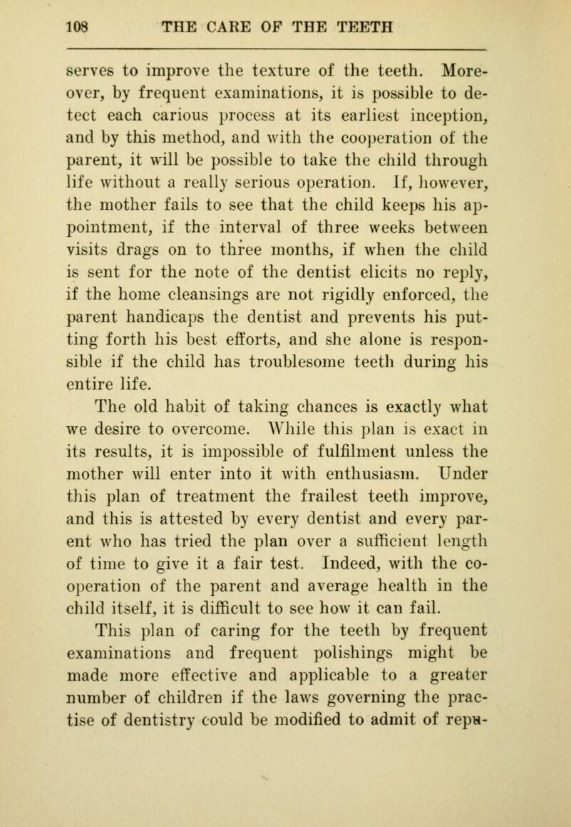 serves to improve the texture of the teeth. More- over, by frequent examinations, it is possible to de- tect each carious process at its earliest inception, and by this method, and with the cooperation of the parent, it will be possible to take the child through life without a really serious operation. If, however, the mother fails to see that the child keeps his ap- pointment, if the interval of three weeks between visits drags on to three months, if when the child is sent for the note of the dentist elicits no reply, if the home cleansings are not rigidly enforced, the parent handicaps the dentist and prevents his put- ting forth his best efforts, and she alone is respon- sible if the child has troublesome teeth during his entire life. The old habit of taking chances is exactly what we desire to overcome. While this plan is exact in its results, it is impossible of fulfilment unless the mother will enter into it with enthusiasm. Under this plan of treatment the frailest teeth improve, and this is attested by every dentist and every par- ent who has tried the plan over a sufficient length of time to give it a fair test. Indeed, with the co- operation of the parent and average health in the child itself, it is difficult to see how it can fail. This plan of caring for the teeth by frequent examinations and frequent polishings might be made more effective and applicable to a greater number of children if the laws governing the prac- tise of dentistry could be modified to admit of repu-