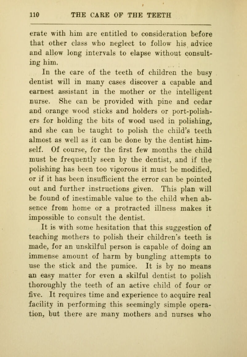 erate with him are entitled to consideration before that other class who neglect to follow his advice and allow long intervals to elapse without consult- ing him. In the care of the teeth of children the busy dentist will in many cases discover a capable and earnest assistant in the mother or the intelligent nurse. She can be provided with pine and cedar and orange wood sticks and holders or port-polish- ers for holding the bits of wood used in polishing, and she can be taught to polish the child's teeth almost as well as it can be done by the dentist him- self. Of course, for the first few months the child must be frequently seen by the dentist, and if the polishing has been too vigorous it must be modified, or if it has been insufficient the error can be pointed out and further instructions given. This plan will be found of inestimable value to the child when ab- sence from home or a protracted illness makes it impossible to consult the dentist. It is with some hesitation that this suggestion of teaching mothers to polish their children's teeth is made, for an unskilful person is capable of doing an immense amount of harm by bungling attempts to use the stick and the pumice. It is by no means an easy matter for even a skilful dentist to polish thoroughly the teeth of an active child of four or five. It requires time and experience to acquire real facility in performing this seemingly simple opera- tion, but there are many mothers and nurses who