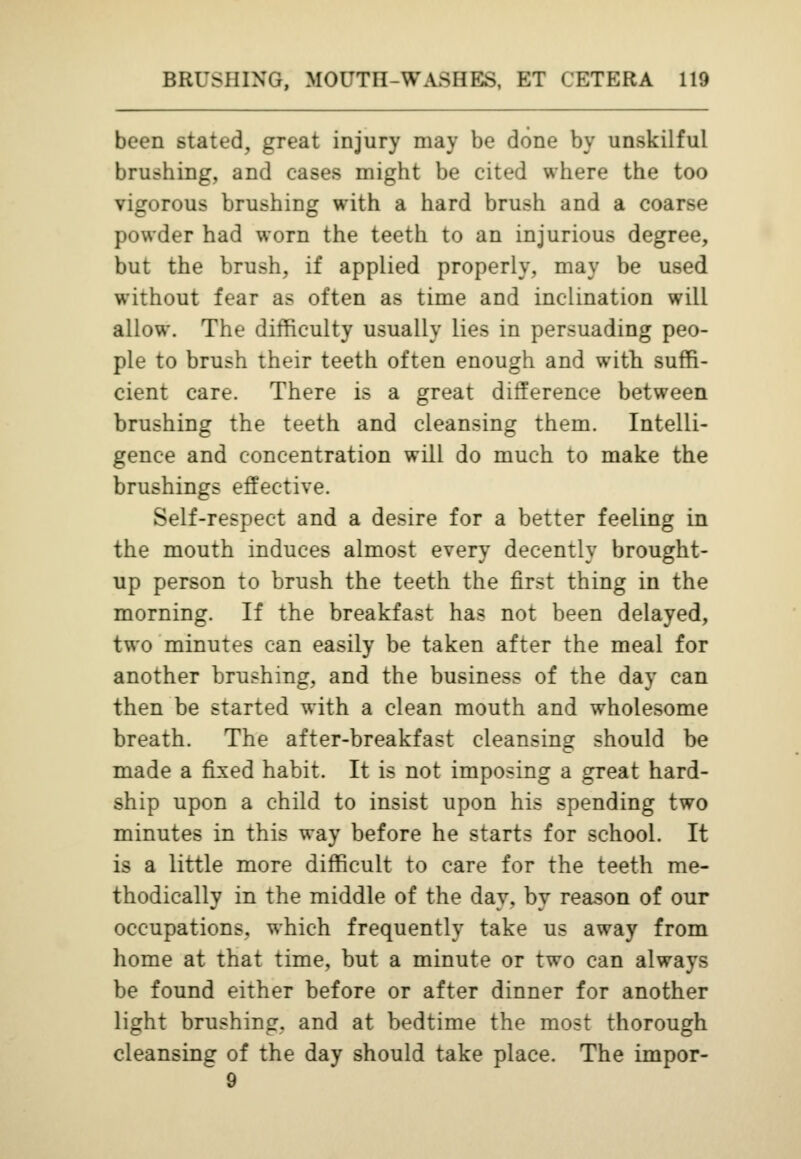 been stated, great injury may be done by unskilful brushing, and cases might be cited where the too vigorous brushing with a hard brush and a coarse powder had worn the teeth to an injurious degree, but the brush, if applied properly, may be used without fear as often as time and inclination will allow. The difficulty usually lies in persuading peo- ple to brush their teeth often enough and with suffi- cient care. There is a great difference between brushing the teeth and cleansing them. Intelli- gence and concentration will do much to make the brushings effective. Self-respect and a desire for a better feeling in the mouth induces almost every decently brought- up person to brush the teeth the first thing in the morning. If the breakfast has not been delayed, two minutes can easily be taken after the meal for another brushing, and the business of the day can then be started with a clean mouth and wholesome breath. The after-breakfast cleansing should be made a fixed habit. It is not imposing a great hard- ship upon a child to insist upon his spending two minutes in this way before he starts for school. It is a little more difficult to care for the teeth me- thodically in the middle of the day, by reason of our occupations, which frequently take us away from home at that time, but a minute or two can always be found either before or after dinner for another light brushing, and at bedtime the most thorough cleansing of the day should take place. The impor-  9