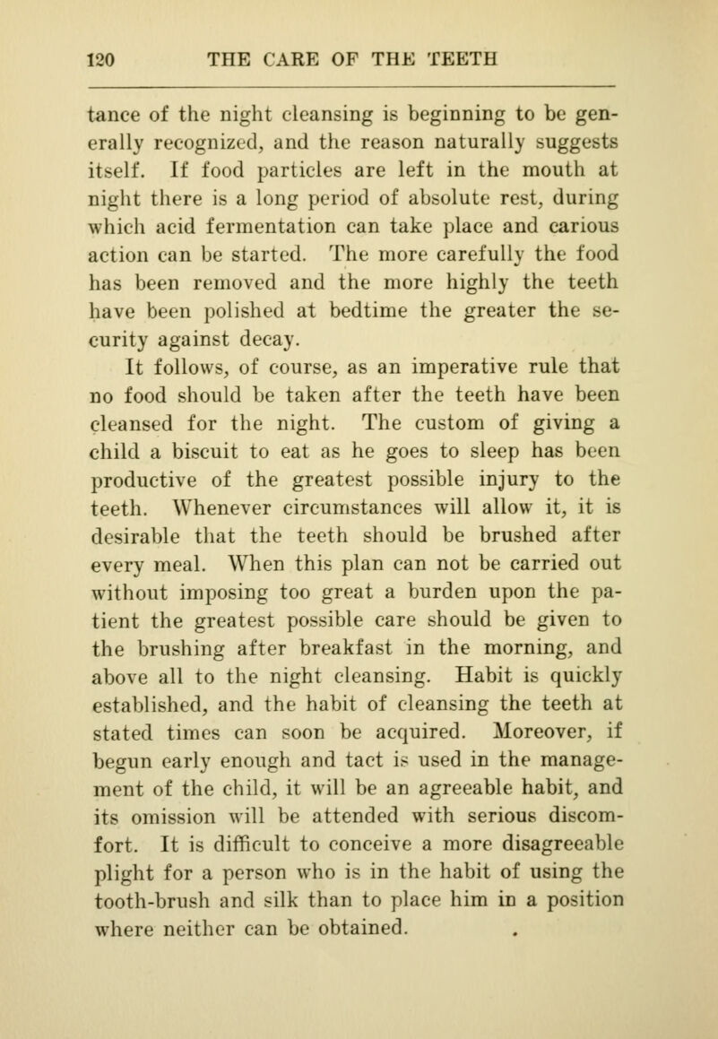 tance of the night cleansing is beginning to be gen- erally recognized, and the reason naturally suggests itself. If food particles are left in the mouth at night there is a long period of absolute rest, during which acid fermentation can take place and carious action can be started. The more carefully the food has been removed and the more highly the teeth have been polished at bedtime the greater the se- curity against decay. It follows, of course, as an imperative rule that no food should be taken after the teeth have been cleansed for the night. The custom of giving a child a biscuit to eat as he goes to sleep has been productive of the greatest possible injury to the teeth. Whenever circumstances will allow it, it is desirable that the teeth should be brushed after every meal. When this plan can not be carried out without imposing too great a burden upon the pa- tient the greatest possible care should be given to the brushing after breakfast in the morning, and above all to the night cleansing. Habit is quickly established, and the habit of cleansing the teeth at stated times can soon be acquired. Moreover, if begun early enough and tact is used in the manage- ment of the child, it will be an agreeable habit, and its omission will be attended with serious discom- fort. It is difficult to conceive a more disagreeable plight for a person who is in the habit of using the tooth-brush and silk than to place him in a position where neither can be obtained.