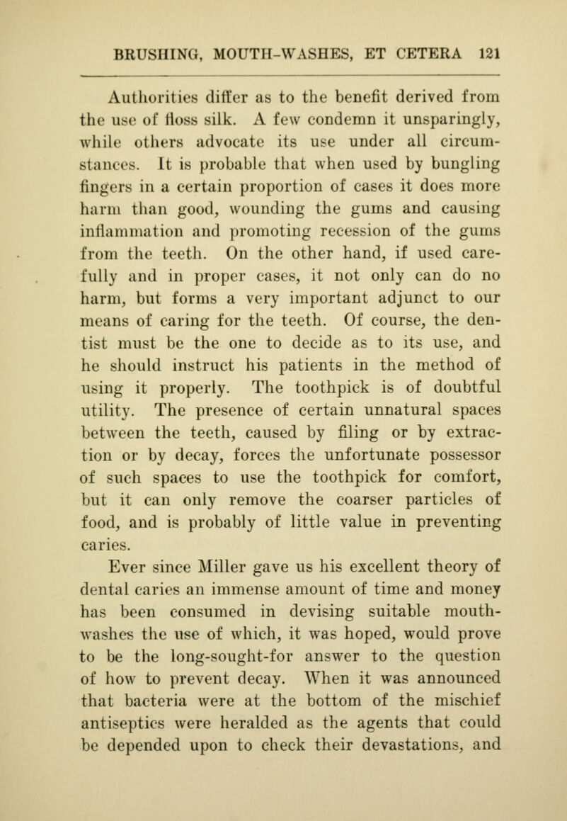 Authorities differ as to the benefit derived from the use of fioss silk. A few condemn it unsparingly, while others advocate its use under all circum- stances. It is probable that when used by bungling fingers in a certain proportion of cases it does more harm than good, wounding the gums and causing inflammation and promoting recession of the gums from the teeth. On the other hand, if used care- fully and in proper cases, it not only can do no harm, but forms a very important adjunct to our means of caring for the teeth. Of course, the den- tist must be the one to decide as to its use, and he should instruct his patients in the method of using it properly. The toothpick is of doubtful utility. The presence of certain unnatural spaces between the teeth, caused by filing or by extrac- tion or by decay, forces the unfortunate possessor of such spaces to use the toothpick for comfort, but it can only remove the coarser particles of food, and is probably of little value in preventing caries. Ever since Miller gave us his excellent theory of dental caries an immense amount of time and money has been consumed in devising suitable mouth- washes the use of which, it was hoped, would prove to be the long-sought-for answer to the question of how to prevent decay. When it was announced that bacteria were at the bottom of the mischief antiseptics were heralded as the agents that could be depended upon to check their devastations, and