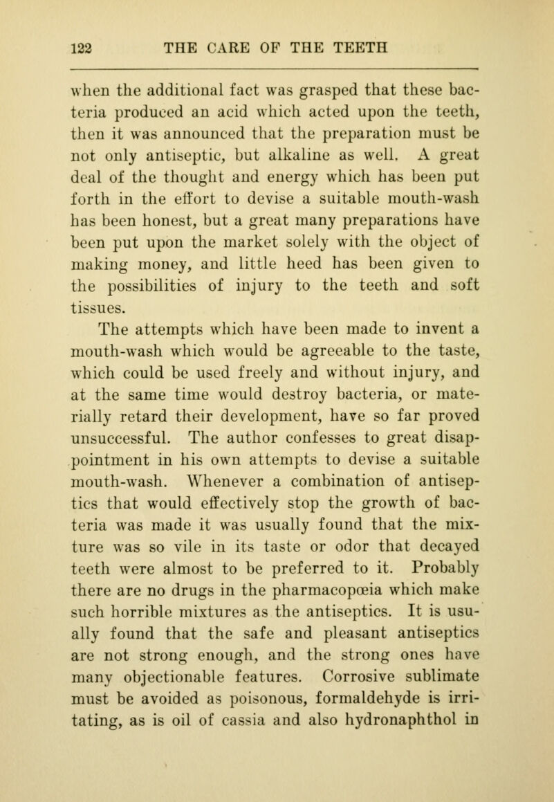 when the additional fact was grasped that these bac- teria produced an acid which acted upon the teeth, then it was announced that the preparation must be not only antiseptic, but alkaline as well. A great deal of the thought and energy which has been put forth in the effort to devise a suitable mouth-wash has been honest, but a great many preparations have been put upon the market solely with the object of making money, and little heed has been given to the possibilities of injury to the teeth and soft tissues. The attempts which have been made to invent a mouth-wash which would be agreeable to the taste, which could be used freely and without injury, and at the same time would destroy bacteria, or mate- rially retard their development, have so far proved unsuccessful. The author confesses to great disap- pointment in his own attempts to devise a suitable mouth-wash. Whenever a combination of antisep- tics that would effectively stop the growth of bac- teria was made it was usually found that the mix- ture was so vile in its taste or odor that decayed teeth were almost to be preferred to it. Probably there are no drugs in the pharmacopoeia which make such horrible mixtures as the antiseptics. It is usu- ally found that the safe and pleasant antiseptics are not strong enough, and the strong ones have many objectionable features. Corrosive sublimate must be avoided as poisonous, formaldehyde is irri- tating, as is oil of cassia and also hydronaphthol in