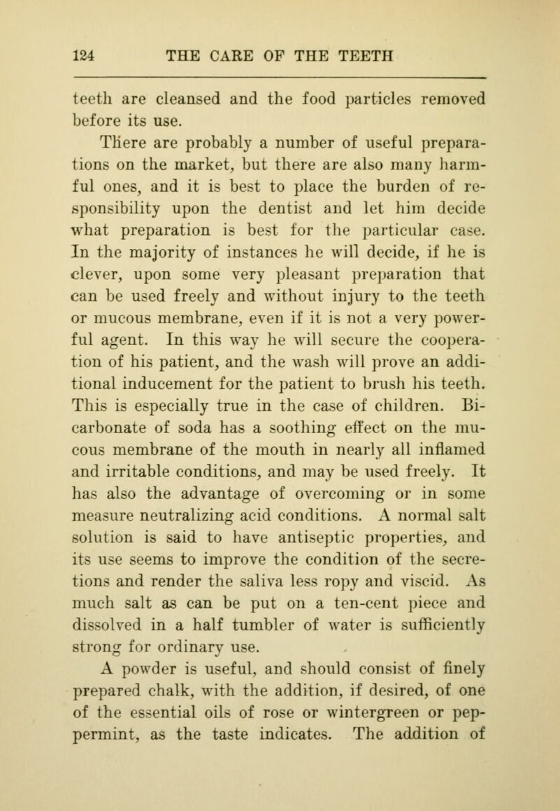 teeth are cleansed and the food particles removed before its use. There are probably a number of useful prepara- tions on the market, but there are also many harm- ful ones, and it is best to place the burden of re- sponsibility upon the dentist and let him decide what preparation is best for the particular case. In the majority of instances he will decide, if he is clever, upon some very pleasant preparation that can be used freely and without injury to the teeth or mucous membrane, even if it is not a very power- ful agent. In this way lie will secure the coopera- tion of his patient, and the wash will prove an addi- tional inducement for the patient to brush his teeth. This is especially true in the case of children. Bi- carbonate of soda has a soothing effect on the mu- cous membrane of the mouth in nearly all inflamed and irritable conditions, and may be used freely. It has also the advantage of overcoming or in some measure neutralizing acid conditions. A normal salt solution is said to have antiseptic properties, and its use seems to improve the condition of the secre- tions and render the saliva less ropy and viscid. Afl much salt as can be put on a ten-cent piece and dissolved in a half tumbler of water is sufficiently strong for ordinary use. A powder is useful, and should consist of finely prepared chalk, with the addition, if desired, of one of the essential oils of rose or wintergreen or pep- permint, as the taste indicates. The addition of