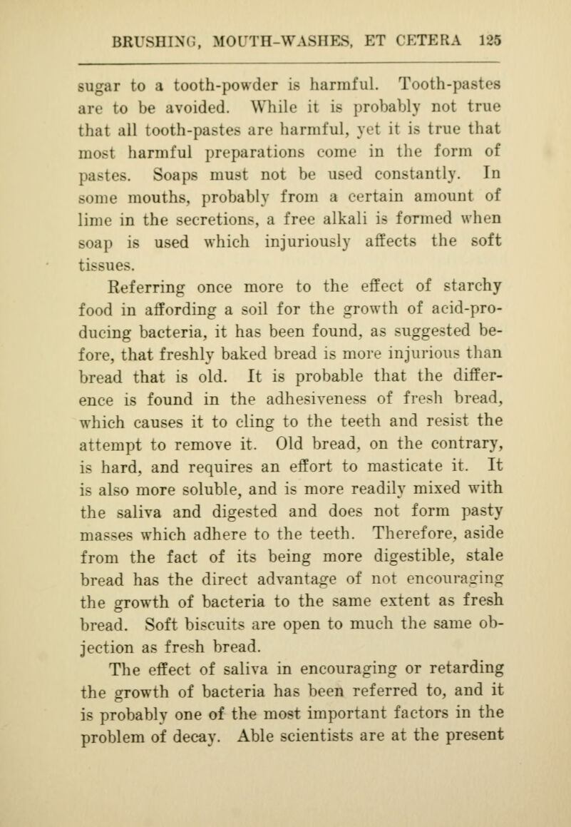 sugar to a tooth-powder is harmful. Tooth-pastes are to be avoided. While it is probably not true that all tooth-pastes are harmful, yet it ifl true that most harmful preparations come in the form of pastes. Soaps must not be used constantly. In some mouths, probably from a certain amount of lime in the secretions, a free alkali is formed when soap is used which injuriously affects the soft tissues, Referring once more to the effect of starchy food in affording a soil for the growth of acid-pro- ducing bacteria, it has been found, as suggested be- fore, that freshly baked bread is more injurious than bread that is old. It is probable that the differ- ence is found in the adhesiveness of fresh bread, which causes it to cling to the teeth and resist the attempt to remove it. Old bread, on the contrary, is hard, and requires an effort to masticate it. It is also more soluble, and is more readily mixed with the saliva and digested and does not form pasty masses which adhere to the teeth. Therefore, aside from the fact of its being more digestible, stale bread has the direct advantage of not encouraging the growth of bacteria to the same extent as fresh bread. Soft biscuits are open to much the same ob- jection as fresh bread. The effect of saliva in encouraging or retarding the growth of bacteria has been referred to, and it is probably one of the most important factors in the problem of decay. Able scientists are at the present