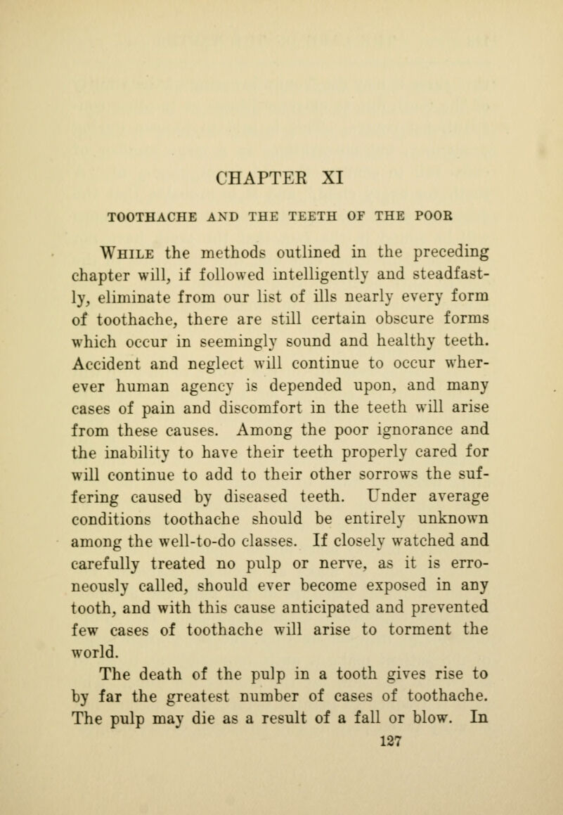 CHAPTER XI TOOTHACHE AND THE TEETH OF THE POOR While the methods outlined in the preceding chapter will, if followed intelligently and steadfast- ly, eliminate from our list of ills nearly every form of toothache, there are still certain obscure forms which occur in seemingly sound and healthy teeth. Accident and neglect will continue to occur wher- ever human agency is depended upon, and many cases of pain and discomfort in the teeth will arise from these causes. Among the poor ignorance and the inability to have their teeth properly cared for will continue to add to their other sorrows the suf- fering caused by diseased teeth. Under average conditions toothache should be entirely unknown among the well-to-do classes. If closely watched and carefully treated no pulp or nerve, as it is erro- neously called, should ever become exposed in any tooth, and with this cause anticipated and prevented few cases of toothache will arise to torment the world. The death of the pulp in a tooth gives rise to by far the greatest number of cases of toothache. The pulp may die as a result of a fall or blow. In