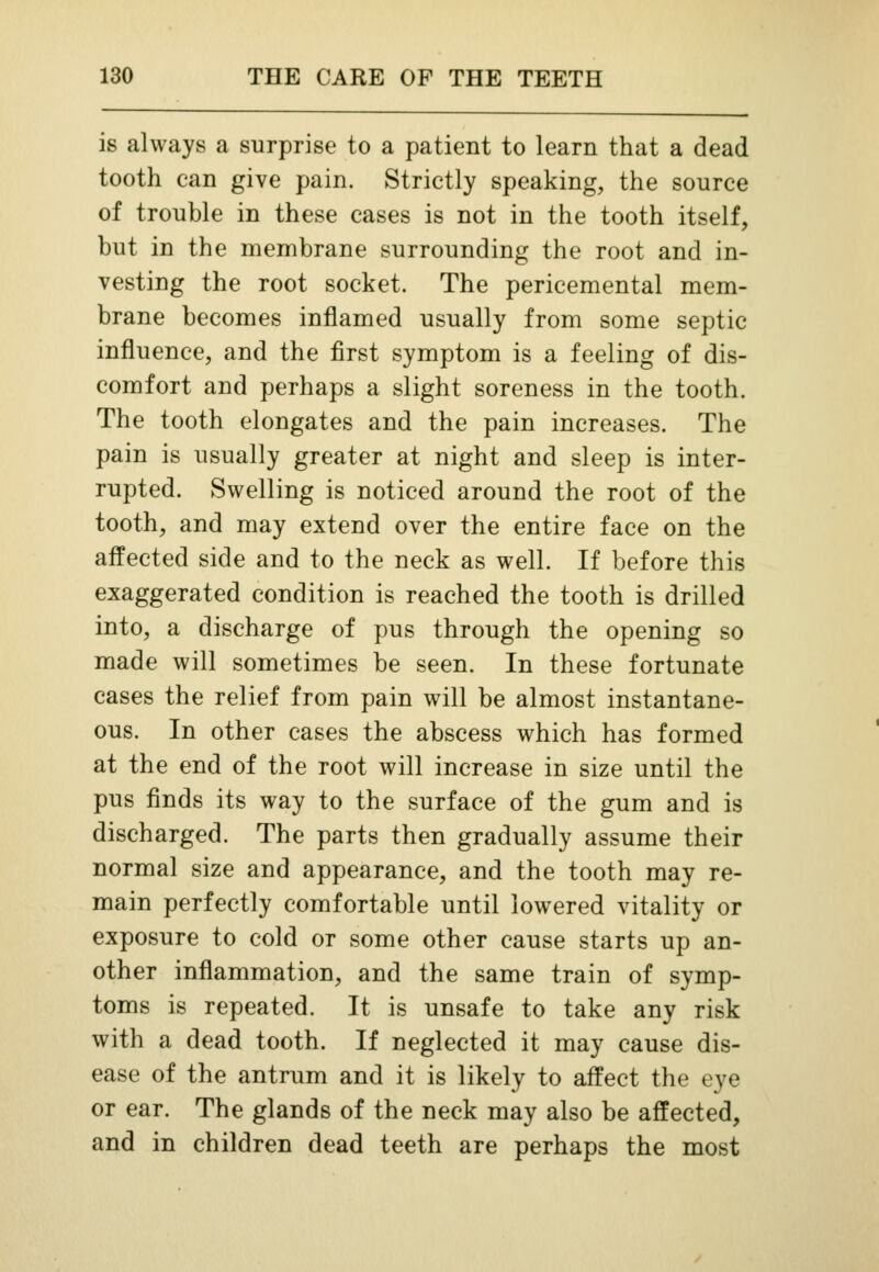 is always a surprise to a patient to learn that a dead tooth can give pain. Strictly speaking, the source of trouble in these cases is not in the tooth itself, but in the membrane surrounding the root and in- vesting the root socket. The pericemental mem- brane becomes inflamed usually from some septic influence, and the first symptom is a feeling of dis- comfort and perhaps a slight soreness in the tooth. The tooth elongates and the pain increases. The pain is usually greater at night and sleep is inter- rupted. Swelling is noticed around the root of the tooth, and may extend over the entire face on the affected side and to the neck as well. If before this exaggerated condition is reached the tooth is drilled into, a discharge of pus through the opening so made will sometimes be seen. In these fortunate cases the relief from pain will be almost instantane- ous. In other cases the abscess which has formed at the end of the root will increase in size until the pus finds its way to the surface of the gum and is discharged. The parts then gradually assume their normal size and appearance, and the tooth may re- main perfectly comfortable until lowered vitality or exposure to cold or some other cause starts up an- other inflammation, and the same train of symp- toms is repeated. It is unsafe to take any risk with a dead tooth. If neglected it may cause dis- ease of the antrum and it is likely to affect the eye or ear. The glands of the neck may also be affected, and in children dead teeth are perhaps the most