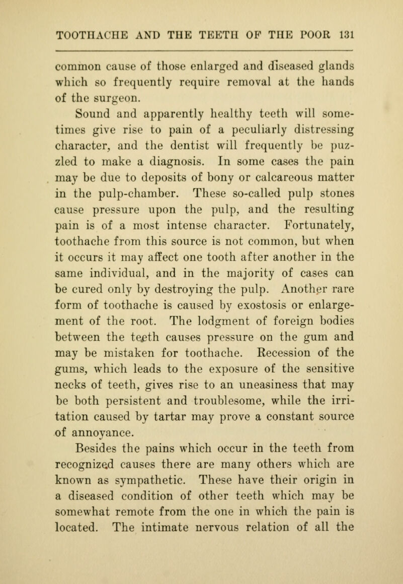 common cause of those enlarged and diseased glands which so frequently require removal at the hands of the surgeon. Sound and apparently healthy teeth will some- times give rise to pain of a peculiarly distressing character, and the dentist will frequently be puz- zled to make a diagnosis. In some cases the pain may be due to deposits of bony or calcareous matter in the pulp-chamber. These so-called pulp stones cause pressure upon the pulp, and the resulting pain is of a most intense character. Fortunately, toothache from this source is not common, but when it occurs it may affect one tooth after another in the same individual, and in the majority of cases can be cured only by destroying the pulp. Another rare form of toothache is caused by exostosis or enlarge- ment of the root. The lodgment of foreign bodies between the te^th causes pressure on the gum and may be mistaken for toothache. Recession of the gums, which leads to the exposure of the sensitive necks of teeth, gives rise to an uneasiness that may be both persistent and troublesome, while the irri- tation caused by tartar may prove a constant source of annoyance. Besides the pains which occur in the teeth from recognized causes there are many others which are known as sympathetic. These have their origin in a diseased condition of other teeth which may be somewhat remote from the one in which the pain is located. The intimate nervous relation of all the