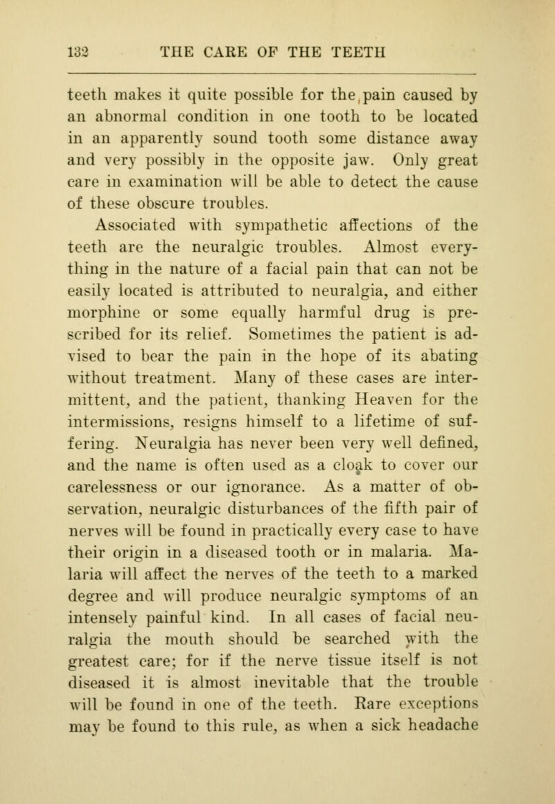 teeth makes it quite possible for the,pain caused by an abnormal condition in one tooth to be located in an apparently sound tooth some distance away and very possibly in the opposite jaw. Only great care in examination will be able to detect the cause of these obscure troubles. Associated with sympathetic affections of the teeth are the neuralgic troubles. Almost every- thing in the nature of a facial pain that can not be easily located is attributed to neuralgia, and either morphine or some equally harmful drug is pre- scribed for its relief. Sometimes the patient is ad- vised to bear the pain in the hope of its abating without treatment. Many of these cases are inter- mittent, and the patient, thanking Heaven for the intermissions, resigns himself to a lifetime of suf- fering. Neuralgia has never been very well defined, and the name is often used as a cloak to cover our carelessness or our ignorance. As a matter of ob- servation, neuralgic disturbances of the fifth pair of nerves will be found in practically every case to have their origin in a diseased tooth or in malaria. Ma- laria will affect the nerves of the teeth to a marked degree and will produce neuralgic symptoms of an intensely painful kind. In all cases of facial neu- ralgia the mouth should be searched with the greatest care; for if the nerve tissue itself is not diseased it is almost inevitable that the trouble will be found in one of the teeth. Rare exceptions may be found to this rule, as when a sick headache