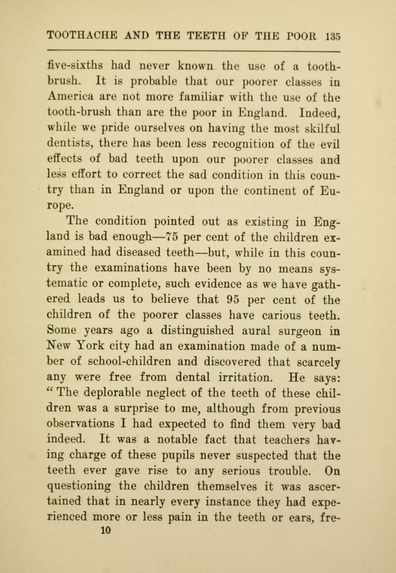 five-sixths had never known the use of a tooth- brush. It is probable that our poorer classes in America are not more familiar with the use of the tooth-brush than are the poor in England. Indeed, while we pride ourselves on having the most skilful dentists, there has been less recognition of the evil effects of bad teeth upon our poorer classes and less effort to correct the sad condition in this coun- try than in England or upon the continent of Eu- rope. The condition pointed out as existing in Eng- land is bad enough—75 per cent of the children ex- amined had diseased teeth—but, while in this coun- try the examinations have been by no means sys- tematic or complete, such evidence as we have gath- ered leads us to believe that 95 per cent of the children of the poorer classes have carious teeth. Some years ago a distinguished aural surgeon in New York city had an examination made of a num- ber of school-children and discovered that scarcely any were free from dental irritation. He says:  The deplorable neglect of the teeth of these chil- dren was a surprise to me, although from previous observations I had expected to find them very bad indeed. It was a notable fact that teachers hav- ing charge of these pupils never suspected that the teeth ever gave rise to any serious trouble. On questioning the children themselves it was ascer- tained that in nearly every instance they had expe- rienced more or less pain in the teeth or ears, fre- 10