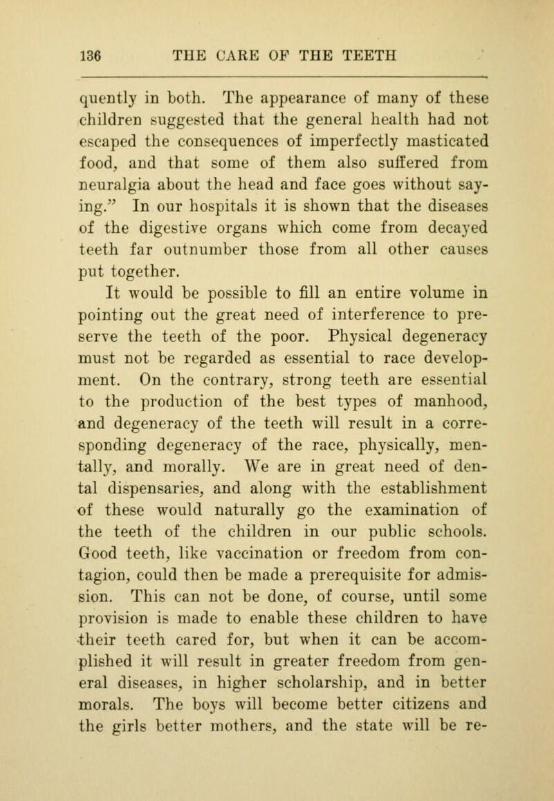 quently in both. The appearance of many of these children suggested that the general health had not escaped the consequences of imperfectly masticated food, and that some of them also suffered from neuralgia about the head and face goes without say- ing. In our hospitals it is shown that the diseases of the digestive organs which come from decayed teeth far outnumber those from all other causes put together. It would be possible to fill an entire volume in pointing out the great need of interference to pre- serve the teeth of the poor. Physical degeneracy must not be regarded as essential to race develop- ment. On the contrary, strong teeth are essential to the production of the best types of manhood, and degeneracy of the teeth will result in a corre- sponding degeneracy of the race, physically, men- tally, and morally. We are in great need of den- tal dispensaries, and along with the establishment of these would naturally go the examination of the teeth of the children in our public schools. Good teeth, like vaccination or freedom from con- tagion, could then be made a prerequisite for admis- sion. This can not be done, of course, until some provision is made to enable these children to have •their teeth cared for, but when it can be accom- plished it will result in greater freedom from gen- eral diseases, in higher scholarship, and in better morals. The boys will become better citizens and the girls better mothers, and the state will be re-