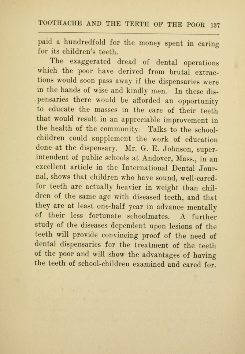 paid a hundredfold for the money spent in caring for its children's teeth. The exaggerated dread of dental operations which the poor have derived from brutal extrac- tions would soon pass away if the dispensaries were in the hands of wise and kindly men. In these dis- pensaries there would be afforded an opportunity to educate the masses in the care of their teeth that would result in an appreciable improvement in the health of the community. Talks to the school- children could supplement the work of education done at the dispensary. Mr. G. E. Johnson, super- intendent of public schools at Andover, Mass., in an excellent article in the International Dental Jour- nal, shows that children who have sound, well-cared- for teeth are actually heavier in weight than chil- dren of the same age with diseased teeth, and that they are at least one-half year in advance mentally of their less fortunate schoolmates. A further study of the diseases dependent upon lesions of the teeth will provide convincing proof of the need of dental dispensaries for the treatment of the teeth of the poor and will show the advantages of having the teeth of school-children examined and cared for.
