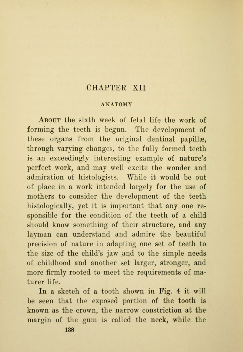 CHAPTER XII ANATOMY About the sixth week of fetal life the work of forming the teeth is begun. The development of these organs from the original dentinal papillae, through varying changes, to the fully formed teeth is an exceedingly interesting example of nature's perfect work, and may well excite the wonder and admiration of histologists. While it would be out of place in a work intended largely for the use of mothers to consider the development of the teeth histologically, yet it is important that any one re- sponsible for the condition of the teeth of a child should know something of their structure, and any layman can understand and admire the beautiful precision of nature in adapting one set of teeth to the size of the child's jaw and to the simple needs of childhood and another set larger, stronger, and more firmly rooted to meet the requirements of ma- turer life. In a sketch of a tooth shown in Fig. 4 it will be seen that the exposed portion of the tooth is known as the crown, the narrow constriction at the margin of the gum is called the neck, while the