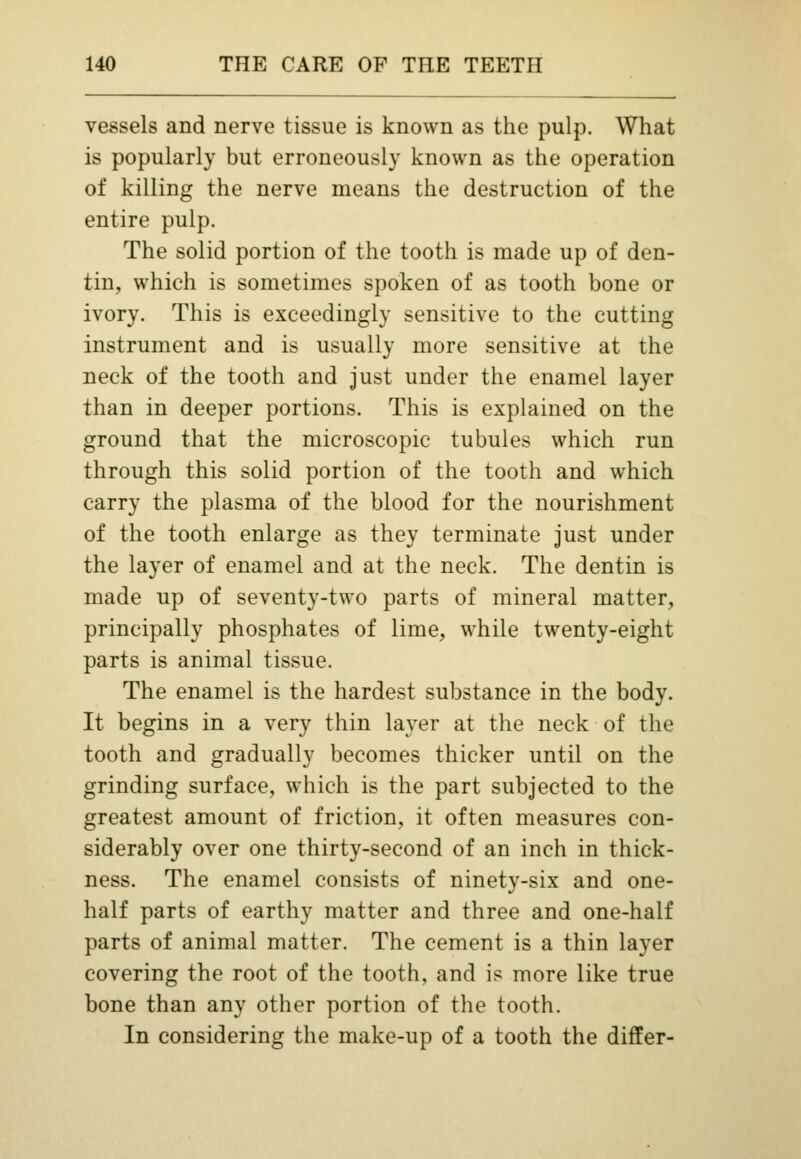 vessels and nerve tissue is known as the pulp. What is popularly but erroneously known as the operation of killing the nerve means the destruction of the entire pulp. The solid portion of the tooth is made up of den- tin, which is sometimes spoken of as tooth bone or ivory. This is exceedingly sensitive to the cutting instrument and is usually more sensitive at the neck of the tooth and just under the enamel layer than in deeper portions. This is explained on the ground that the microscopic tubules which run through this solid portion of the tooth and which carry the plasma of the blood for the nourishment of the tooth enlarge as they terminate just under the layer of enamel and at the neck. The dentin is made up of seventy-two parts of mineral matter, principally phosphates of lime, while twenty-eight parts is animal tissue. The enamel is the hardest substance in the body. It begins in a very thin layer at the neck of the tooth and gradually becomes thicker until on the grinding surface, which is the part subjected to the greatest amount of friction, it often measures con- siderably over one thirty-second of an inch in thick- ness. The enamel consists of ninety-six and one- half parts of earthy matter and three and one-half parts of animal matter. The cement is a thin layer covering the root of the tooth, and is more like true bone than any other portion of the tooth. In considering the make-up of a tooth the differ-