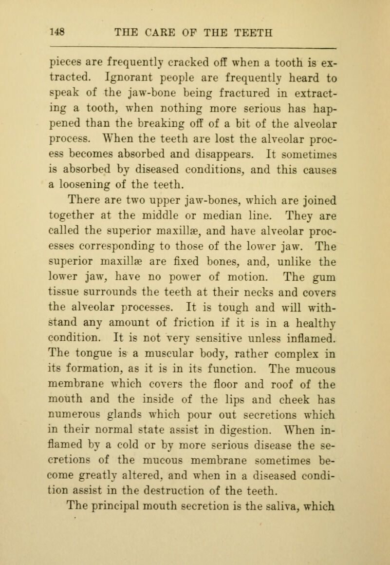 pieces are frequently cracked off when a tooth is ex- tracted. Ignorant people are frequently heard to speak of the jaw-bone being fractured in extract- ing a tooth, when nothing more serious has hap- pened than the breaking off of a bit of the alveolar process. When the teeth are lost the alveolar proc- ess becomes absorbed and disappears. It sometimes is absorbed by diseased conditions, and this causes a loosening of the teeth. There are two upper jaw-bones, which are joined together at the middle or median line. They are called the superior maxillae, and have alveolar proc- esses corresponding to those of the lower jaw. The superior maxillae are fixed bones, and, unlike the lower jaw, have no power of motion. The gum tissue surrounds the teeth at their necks and covers the alveolar processes. It is tough and will with- stand any amount of friction if it is in a healthy condition. It is not very sensitive unless inflamed. The tongue is a muscular body, rather complex in its formation, as it is in its function. The mucous membrane which covers the floor and roof of the mouth and the inside of the lips and cheek has numerous glands which pour out secretions which in their normal state assist in digestion. When in- flamed by a cold or by more serious disease the se- cretions of the mucous membrane sometimes be- come greatly altered, and when in a diseased condi- tion assist in the destruction of the teeth. The principal mouth secretion is the saliva, which