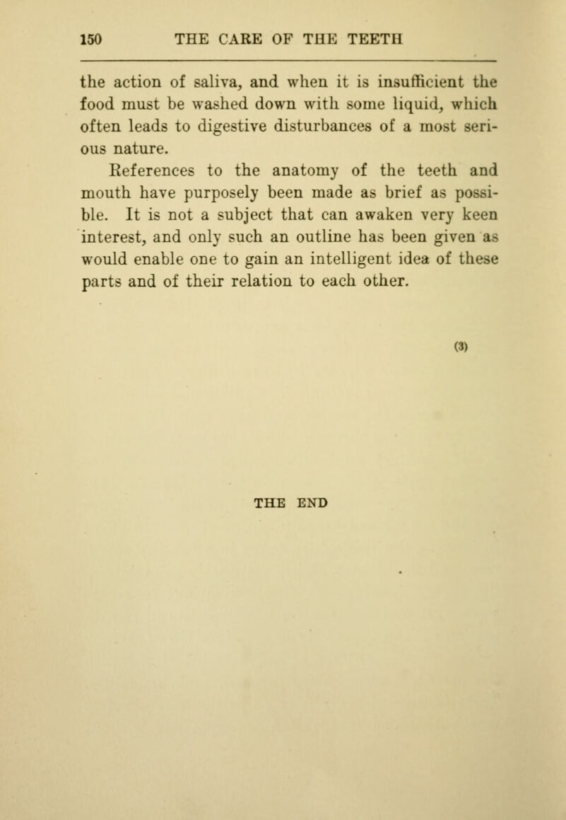 the action of saliva, and when it is insufficient the food must be washed down with some liquid, which often leads to digestive disturbances of a most seri- ous nature. References to the anatomy of the teeth and mouth have purposely been made as brief as possi- ble. It is not a subject that can awaken very keen interest, and only such an outline has been given as would enable one to gain an intelligent idea of these parts and of their relation to each other. (3) THE END
