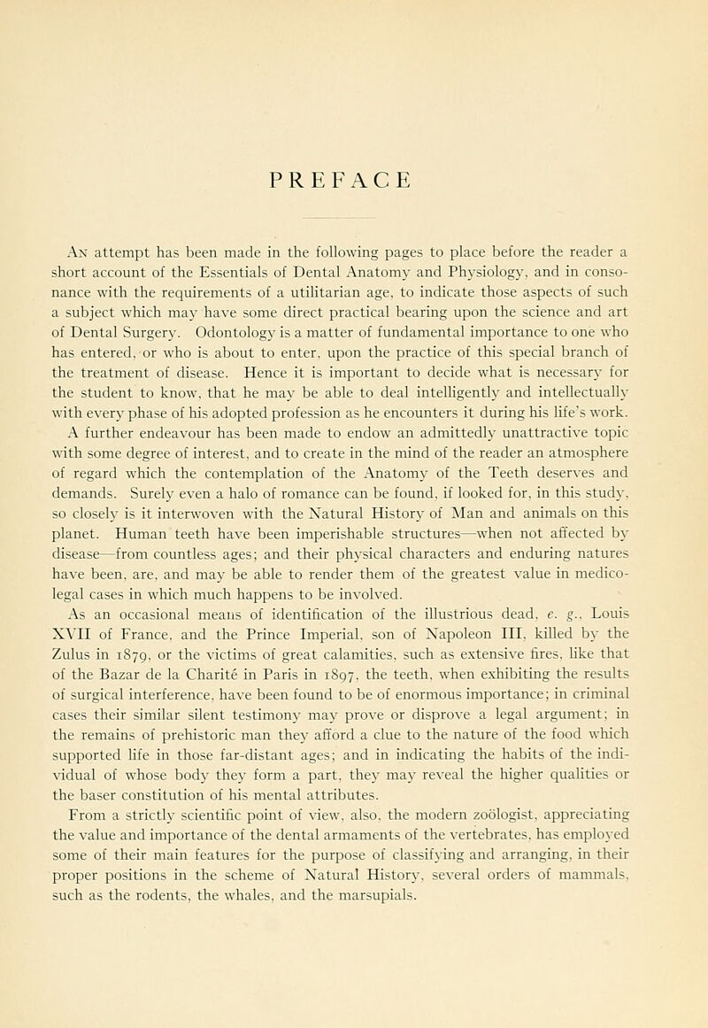 PREFACE An attempt has been made in the following pages to place before the reader a short account of the Essentials of Dental Anatomy and Physiology, and in conso- nance with the requirements of a utihtarian age, to indicate those aspects of such a subject which may have some direct practical bearing upon the science and art of Dental Surgery. Odontology is a matter of fundamental importance to one who has entered, or who is about to enter, upon the practice of this special branch of the treatment of disease. Hence it is important to decide what is necessary for the student to know, that he may be able to deal intelligently and intellectually with every phase of his adopted profession as he encounters it during his life's work. A further endeavour has been made to endow an admittedly unattractive topic with some degree of interest, and to create in the mind of the reader an atmosphere of regard which the contemplation of the Anatomy of the Teeth deserves and demands. Surely even a halo of romance can be found, if looked for, in this study, so closely is it interwoven with the Natural History of Man and animals on this planet. Human teeth have been imperishable structures—when not affected by disease—from countless ages; and their physical characters and enduring natures have been, are, and may be able to render them of the greatest value in medico- legal cases in which much happens to be involved. As an occasional means of identification of the illustrious dead, c. g.. Louis XVII of France, and the Prince Imperial, son of Napoleon III, killed by the Zulus in 1879, or the victims of great calamities, such as extensive fires, Hke that of the Bazar de la Charite in Paris in 1897. the teeth, when exhibiting the results of surgical interference, have been found to be of enormous importance; in criminal cases their similar silent testimony may prove or disprove a legal argument; in the remains of prehistoric man they afford a clue to the nature of the food which supported hfe in those far-distant ages; and in indicating the habits of the indi- vidual of whose body they form a part, they may reveal the higher qualities or the baser constitution of his mental attributes. From a strictly scientific point of view, also, the modern zoologist, appreciating the value and importance of the dental armaments of the vertebrates, has emplo}ed some of their main features for the purpose of classifying and arranging, in their proper positions in the scheme of Natural History, several orders of mammals, such as the rodents, the whales, and the marsupials.