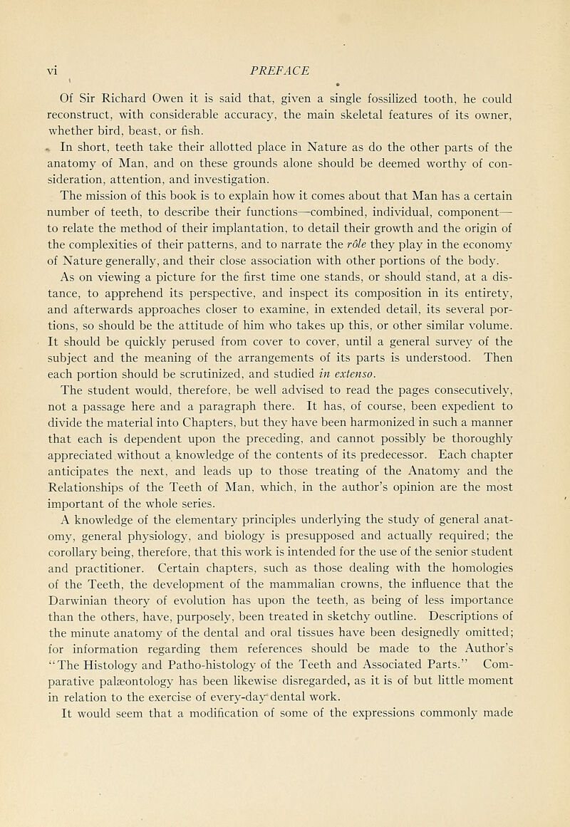 Of Sir Richard Owen it is said that, given a single fossilized tooth, he could reconstruct, with considerable accuracy, the main skeletal features of its owner, whether bird, beast, or fish. .s In short, teeth take their allotted place in Nature as do the other parts of the anatomy of Man, and on these grounds alone should be deemed worthy of con- sideration, attention, and investigation. The mission of this book is to explain how it comes about that Man has a certain number of teeth, to describe their functions—combined, individual, component— to relate the method of their implantation, to detail their growth and the origin of the complexities of their patterns, and to narrate the role they play in the economy of Nature generally, and their close association with other portions of the body. As on viewing a picture for the iirst time one stands, or should stand, at a dis- tance, to apprehend its perspective, and inspect its composition in its entirety, and afterwards approaches closer to examine, in extended detail, its several por- tions, so should be the attitude of him who takes up this, or other similar volume. It should be quickly perused from cover to cover, until a general survey of the subject and the meaning of the arrangements of its parts is understood. Then each portion should be scrutinized, and studied in extenso. The student would, therefore, be well advised to read the pages consecutively, not a passage here and a paragraph there. It has, of course, been expedient to divide the material into Chapters, but they have been harmonized in such a manner that each is dependent upon the preceding, and cannot possibly be thoroughly appreciated without a knowledge of the contents of its predecessor. Each chapter anticipates the next, and leads up to those treating of the Anatomy and the Relationships of the Teeth of Man, which, in the author's opinion are the most important of the whole series. A knowledge of the elementary principles underlying the study of general anat- omy, general physiology, and biology is presupposed and actually required; the corollary being, therefore, that this work is intended for the use of the senior student and practitioner. Certain chapters, such as those dealing with the homologies of the Teeth, the development of the mammalian crowns, the influence that the Darwinian theory of evolution has upon the teeth, as being of less importance than the others, have, purposely, been treated in sketchy outhne. Descriptions of the minute anatomy of the dental and oral tissues have been designedly omitted; for information regarding them references should be made to the Author's The Histology and Patho-histology of the Teeth and Associated Parts. Com- parative pala2ontology has been likewise disregarded, as it is of but httle moment in relation to the exercise of every-day dental work. It would seem that a modification of some of the expressions commonly made