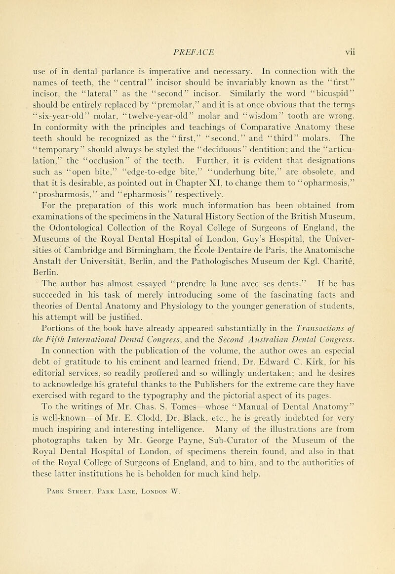 use of in dental parlance is imperative and necessary. In connection with the names of teeth, the central incisor should be invariably known as the first incisor, the lateral as the second incisor. Similarly the word bicuspid should be entirely replaced by premolar, and it is at once obvious that the terrns six-year-old molar, twelve-year-old molar and wisdom tooth are wrong. In conformity with the principles and teachings of Comparative Anatomy these teeth should be recognized as the first, second. and third molars. The temporary should always be styled the deciduous dentition; and the articu- lation, the occlusion of the teeth. Further, it is evident that designations such as open bite, edge-to-edge bite, underhung bite, are obsolete, and that it is desirable, as pointed out in Chapter XI, to change them to opharmosis, prosharmosis, and epharmosis respectively. For the preparation of this work much information has been obtained from examinations of the specimens in the Natural History Section of the British Museum, the Odontological Collection of the Royal College of Surgeons of England, the Museums of the Royal Dental Hospital of London, Guy's Hospital, the Univer- sities of Cambridge and Birmingham, the Ecole Dentaire de Paris, the Anatomische Anstalt der Universitat, Berlin, and the Pathologisches Museum der Kgl. Charite, Berlin. The author has almost essayed prendre la lune avec ses dents. If he has succeeded in his task of merely introducing some of the fascinating facts and theories of Dental Anatomy and Physiology to the younger generation of students, his attempt will be justified. Portions of the book have already appeared substantially in the Transactions of the Fifth International Dental Congress, and the Second Australian Dental Congress. In connection with the publication of the volume, the author owes an especial debt of gratitude to his eminent and learned friend. Dr. Edward C. Kirk, for his editorial services, so readily proffered and so willingly undertaken; and he desires to acknowledge his grateful thanks to the Publishers for the extreme care they have exercised with regard to the typography and the pictorial aspect of its pages. To the writings of Mr. Chas. S. Tomes—whose Manual of Dental Anatomy is well-known—of Mr. E. Clodd, Dr. Black, etc., he is greatly indebted for very much inspiring and interesting intelligence. Many of the illustrations are from photographs taken by Mr. George Payne, Sub-Curator of the Museum of the Royal Dental Hospital of London, of specimens therein found, and also in that of the Roj-al College of Surgeons of England, and to him, and to the authorities of these latter institutions he is beholden for much kind help. Park Street. P.ark Lane, London W.