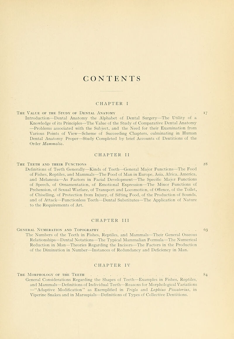 CONTENTS CHAPTER I The Value of the Study of Dental Anatomy Introduction—Dental Anatomy the Alphabet of Dental Surgery—The Utility of a Knowledge of its Principles—The Value of the Study of Comparative Dental Anatomy —Problems associated with the Subject, and the Need for their Examination from Various Points of View—Scheme of Succeeding Chapters, culminating in Human Dental Anatomy Proper—Study Completed by brief Accounts of Dentitions of the Order Mammalia. CHAPTER II The Teeth and their Functions Definitions of Teeth Generally—Kinds of Teeth—General Major Functions—The Food of Fishes, Reptiles, and Mammals—The Food of Man in Europe, Asia, Africa, America, and Melanesia—As Factors in Facial Development—The Specific Major Functions of Speech, of Ornamentation, of Emotional Expression—The Minor Functions of Prehension, of Sexual Warfare, of Transport and Locomotion, of Offence, of the Toilet, of Chiselling, of Protection from Injury, of Sifting Food, of the Production of Sounds, and of Attack—Functionless Teeth—Dental Substitutes—The Application of Nature to the Requirements of Art. CHAPTER III General Numeration and Topography The Numbers of the Teeth in Fishes, Reptiles, and Mammals—Their General Osseous Relationships—Dental Notations—The Typical Mammalian Formula—The Numerical Reduction in Man—Theories Regarding the Incisors—The Factors in the Production of the Diminution in Number—Instances of Redundancy and Deficiency in Man. CHAPTER IV The Morphology of the Teeth 84 General Considerations Regarding the Shapes of Teeth—Examples in Fishes, Reptiles, and Mammals—Definitions of Individual Teeth—Reasons for Morphological Variations —Adaptive Modification as Exemplified in Trigla and Lophius Piscaloriiis, in Viperine Snakes and in Marsupials—Definitions of Types of Collective Dentitions.