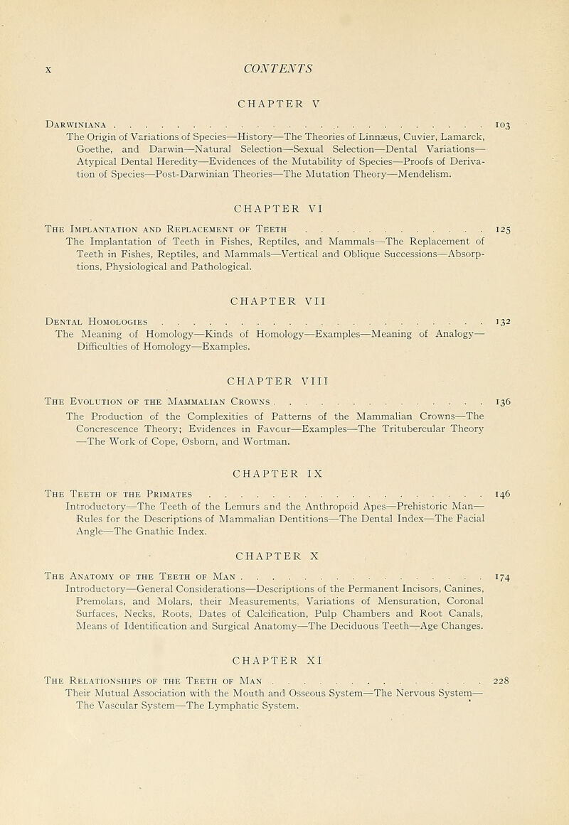 CHAPTER V Darwiniana 103 The Origin of Variations of Species—History—The Theories of Linnsus, Cuvier, Lamarck, Goethe, and Darwin—Natural Selection—Sexual Selection—Dental Variations— Atypical Dental Heredity—Evidences of the Mutability of Species—Proofs of Deriva- tion of Species—Post-Darwinian Theories—The Mutation Theory—Mendelism. CHAPTER VI The Implantation and Replacement of Teeth 125 The Implantation of Teeth in Fishes, Reptiles, and Mammals—The Replacement of Teeth in Fishes, Reptiles, and Mammals—Vertical and Oblique Successions—Absorp- tions, Physiological and Pathological. CHAPTER VII Dental Homologies 132 The Meaning of Homology—Kinds of Homology—Examples—Meaning of Analogy— Difficulties of Homology—Examples. CHAPTER VIII The Evolution of the Mammalian Crowns 136 The Production of the Complexities of Patterns of the Mammalian Crowns—The Concrescence Theory; Evidences in Favour—Examples—The Tritubercular Theory —The Work of Cope, Osborn, and Wortman, CHAPTER IX The Teeth of the Primates 146 Introductory—The Teeth of the Lemnrs and the Anthropoid Apes—Prehistoric Man— Rules for the Descriptions of Mammalian Dentitions—The Dental Index—The Facial Angle—The Gnathic Index. CHAPTER X The Anatomy of the Teeth of Man 174 Introductory—General Considerations—Descriptions of the Permanent Incisors, Canines, Premolars, and Molars, their Measurements, Variations of Mensuration, Coronal Surfaces, Necks, Roots, Dates of Calcification, Pulp Chambers and Root Canals, Means of Identification and Surgical Anatomy—The Deciduous Teeth—Age Changes. CHAPTER XI The Relationships of the Teeth of Man 228 Their Mutual Association with the Mouth and Osseous System—The Nervous System— The Vascular System—The Lymphatic System.