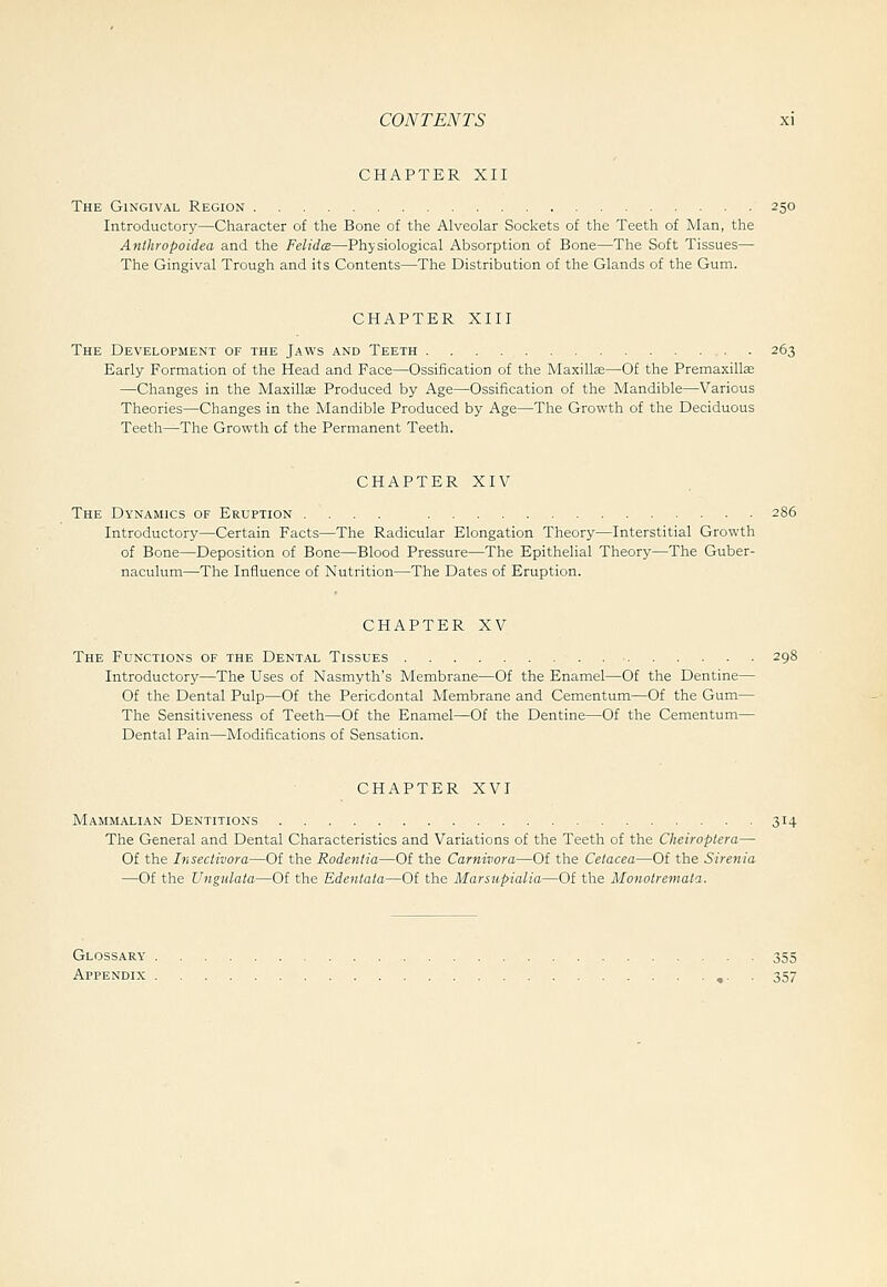 CHAPTER XII The Gingival Region 250 Introductory—Character of the Bone of the Alveolar Sockets of the Teeth of Man, the Anthropoidea and the FelidcB—Physiological Absorption of Bone—The Soft Tissues— The Gingival Trough and its Contents—The Distribution of the Glands of the Gum. CHAPTER XIII The Development of the Jaws and Teeth 263 Early Formation of the Head and Face—Ossification of the Maxillae—Of the Premaxillae —Changes in the Maxillas Produced by Age—Ossification of the Mandible—Various Theories—Changes in the Mandible Produced by Age—The Growth of the Deciduous Teeth—The Growth of the Permanent Teeth. CHAPTER XIV The Dynamics of Eruption .... Introductory—Certain Facts—The Radicular Elongation Theory—Interstitial Growth of Bone—Deposition of Bone—Blood Pressure—The Epithelial Theory—The Guber- naculum—The Influence of Nutrition—The Dates of Eruption. CHAPTER XV The Functions of the Dental Tissues Introductory—The Uses of Nasmyth's Membrane—Of the Enamel—Of the Dentine- Of the Dental Pulp—Of the Periodontal Membrane and Cementum—Of the Gum- The Sensitiveness of Teeth—Of the Enamel—Of the Dentine—Of the Cementum- Dental Pain—Modifications of Sensation. CHAPTER XVI Mammalian Dentitions 314 The General and Dental Characteristics and Variations of the Teeth of the Cheiroptera— Of the Insectivora—Of the Rodentia—Of the Carnivora—Of the Cetacea—Of the Sirenia —Of the Ungnlaia—Of the Edentata—Of the Marsupialia—Of the Monotremala. Glossary 355 Appendix «■ • 357